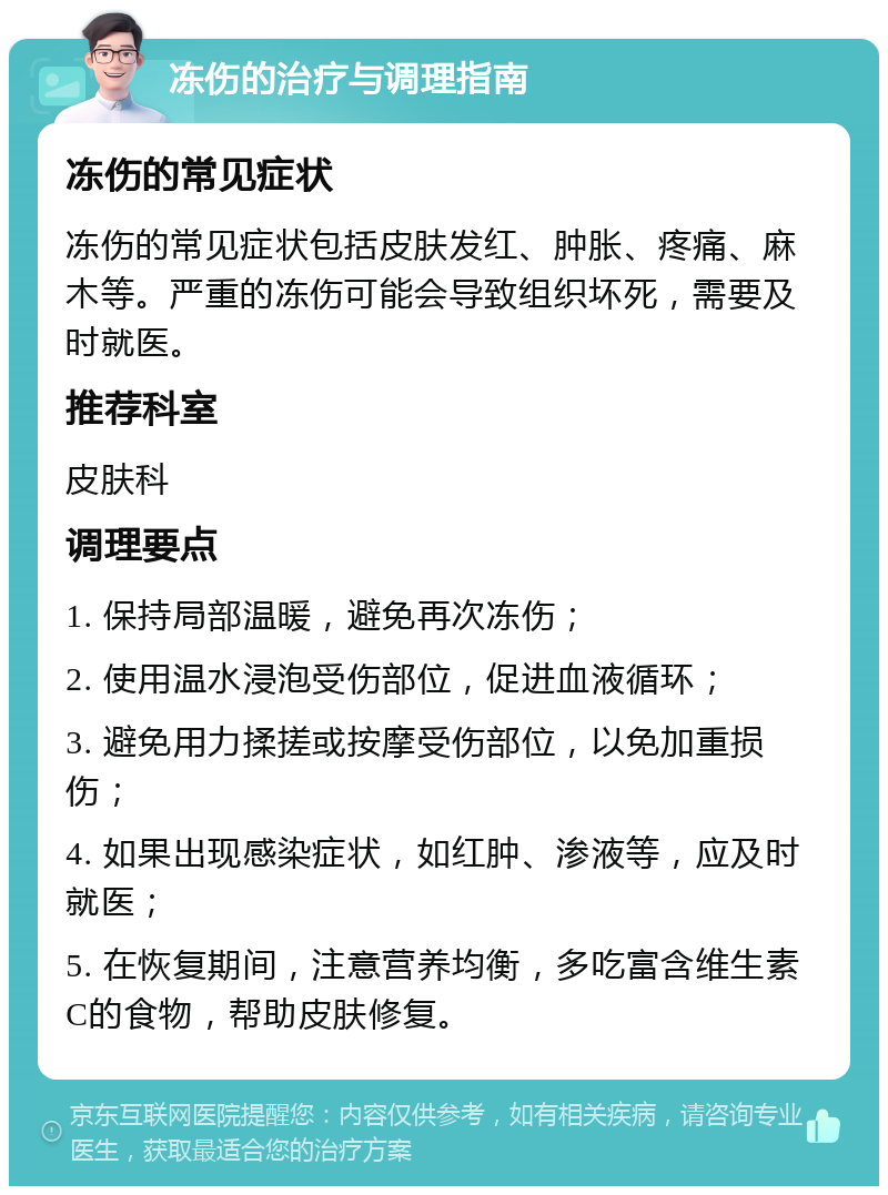 冻伤的治疗与调理指南 冻伤的常见症状 冻伤的常见症状包括皮肤发红、肿胀、疼痛、麻木等。严重的冻伤可能会导致组织坏死，需要及时就医。 推荐科室 皮肤科 调理要点 1. 保持局部温暖，避免再次冻伤； 2. 使用温水浸泡受伤部位，促进血液循环； 3. 避免用力揉搓或按摩受伤部位，以免加重损伤； 4. 如果出现感染症状，如红肿、渗液等，应及时就医； 5. 在恢复期间，注意营养均衡，多吃富含维生素C的食物，帮助皮肤修复。