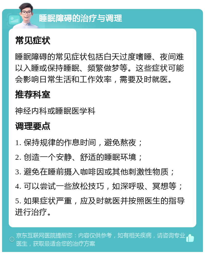 睡眠障碍的治疗与调理 常见症状 睡眠障碍的常见症状包括白天过度嗜睡、夜间难以入睡或保持睡眠、频繁做梦等。这些症状可能会影响日常生活和工作效率，需要及时就医。 推荐科室 神经内科或睡眠医学科 调理要点 1. 保持规律的作息时间，避免熬夜； 2. 创造一个安静、舒适的睡眠环境； 3. 避免在睡前摄入咖啡因或其他刺激性物质； 4. 可以尝试一些放松技巧，如深呼吸、冥想等； 5. 如果症状严重，应及时就医并按照医生的指导进行治疗。