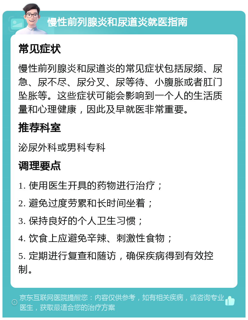 慢性前列腺炎和尿道炎就医指南 常见症状 慢性前列腺炎和尿道炎的常见症状包括尿频、尿急、尿不尽、尿分叉、尿等待、小腹胀或者肛门坠胀等。这些症状可能会影响到一个人的生活质量和心理健康，因此及早就医非常重要。 推荐科室 泌尿外科或男科专科 调理要点 1. 使用医生开具的药物进行治疗； 2. 避免过度劳累和长时间坐着； 3. 保持良好的个人卫生习惯； 4. 饮食上应避免辛辣、刺激性食物； 5. 定期进行复查和随访，确保疾病得到有效控制。