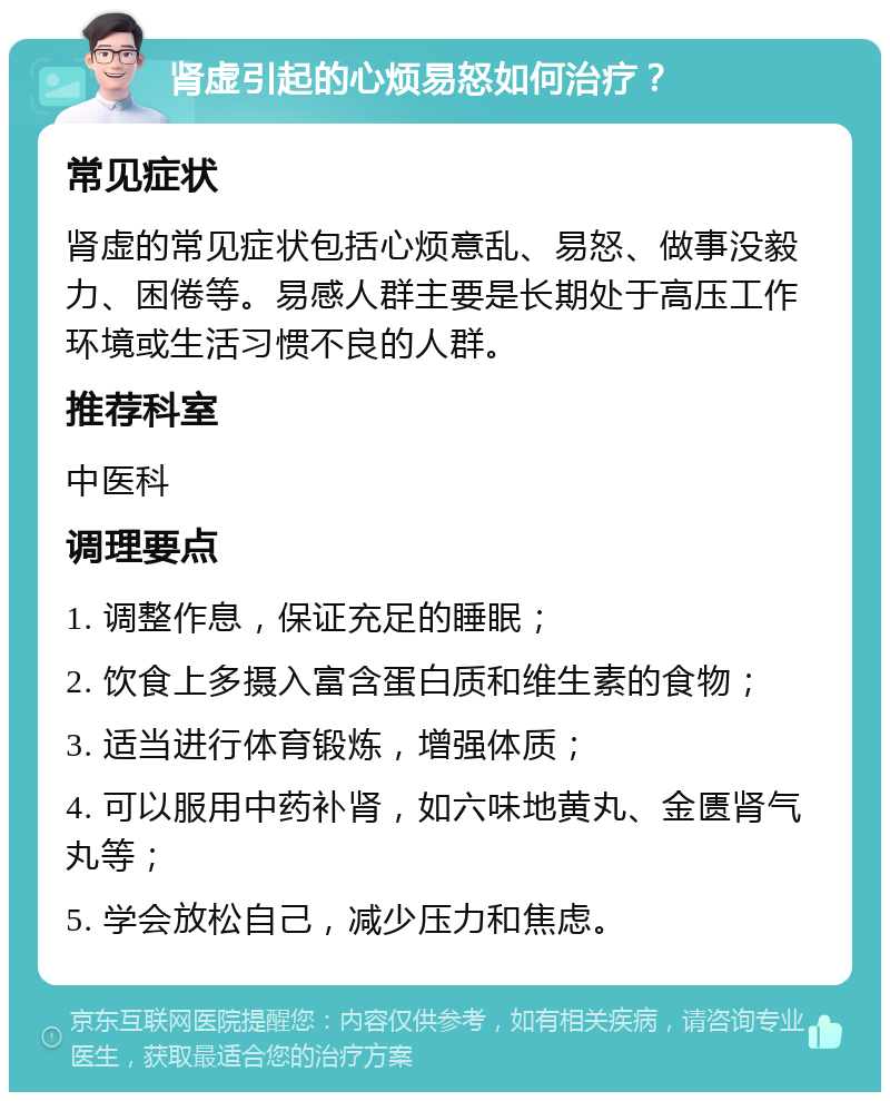 肾虚引起的心烦易怒如何治疗？ 常见症状 肾虚的常见症状包括心烦意乱、易怒、做事没毅力、困倦等。易感人群主要是长期处于高压工作环境或生活习惯不良的人群。 推荐科室 中医科 调理要点 1. 调整作息，保证充足的睡眠； 2. 饮食上多摄入富含蛋白质和维生素的食物； 3. 适当进行体育锻炼，增强体质； 4. 可以服用中药补肾，如六味地黄丸、金匮肾气丸等； 5. 学会放松自己，减少压力和焦虑。