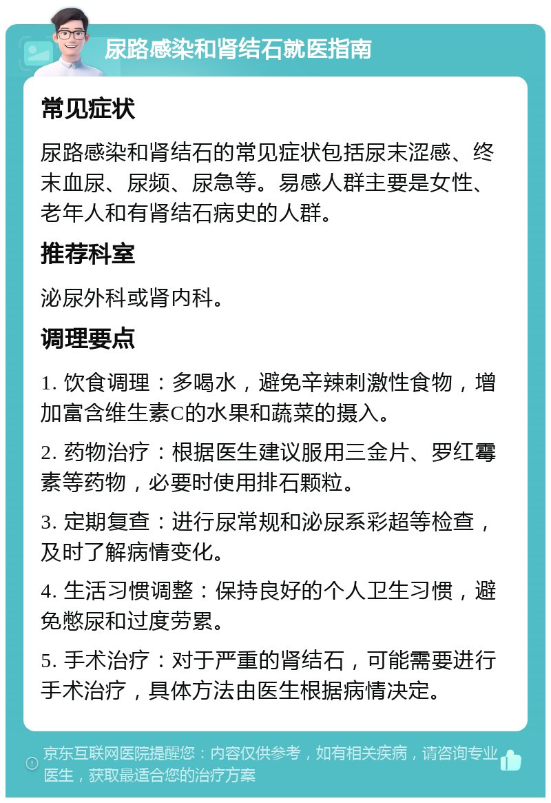 尿路感染和肾结石就医指南 常见症状 尿路感染和肾结石的常见症状包括尿末涩感、终末血尿、尿频、尿急等。易感人群主要是女性、老年人和有肾结石病史的人群。 推荐科室 泌尿外科或肾内科。 调理要点 1. 饮食调理：多喝水，避免辛辣刺激性食物，增加富含维生素C的水果和蔬菜的摄入。 2. 药物治疗：根据医生建议服用三金片、罗红霉素等药物，必要时使用排石颗粒。 3. 定期复查：进行尿常规和泌尿系彩超等检查，及时了解病情变化。 4. 生活习惯调整：保持良好的个人卫生习惯，避免憋尿和过度劳累。 5. 手术治疗：对于严重的肾结石，可能需要进行手术治疗，具体方法由医生根据病情决定。