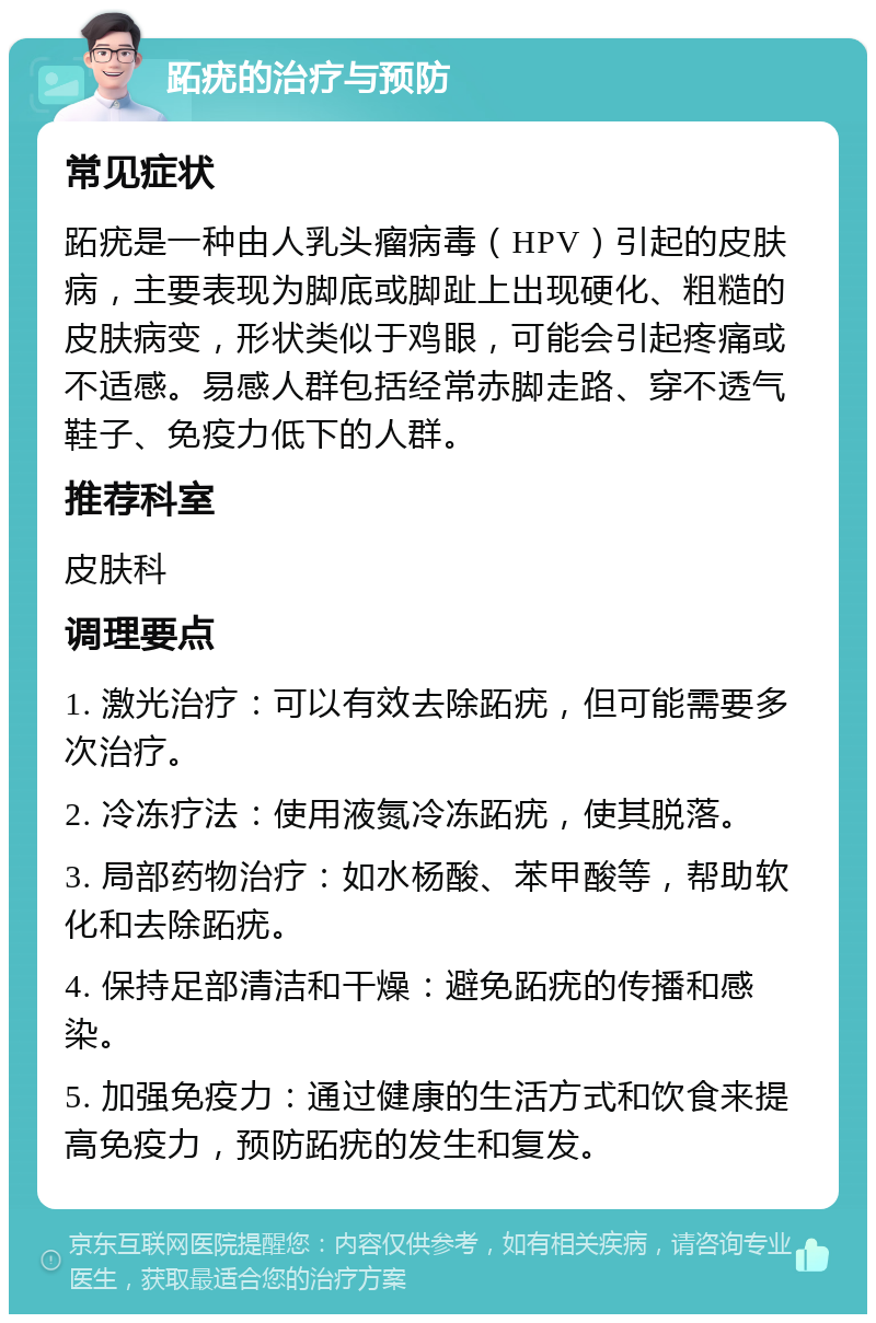 跖疣的治疗与预防 常见症状 跖疣是一种由人乳头瘤病毒（HPV）引起的皮肤病，主要表现为脚底或脚趾上出现硬化、粗糙的皮肤病变，形状类似于鸡眼，可能会引起疼痛或不适感。易感人群包括经常赤脚走路、穿不透气鞋子、免疫力低下的人群。 推荐科室 皮肤科 调理要点 1. 激光治疗：可以有效去除跖疣，但可能需要多次治疗。 2. 冷冻疗法：使用液氮冷冻跖疣，使其脱落。 3. 局部药物治疗：如水杨酸、苯甲酸等，帮助软化和去除跖疣。 4. 保持足部清洁和干燥：避免跖疣的传播和感染。 5. 加强免疫力：通过健康的生活方式和饮食来提高免疫力，预防跖疣的发生和复发。