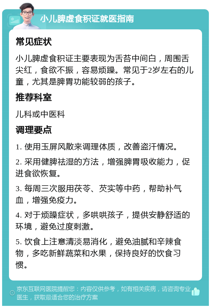 小儿脾虚食积证就医指南 常见症状 小儿脾虚食积证主要表现为舌苔中间白，周围舌尖红，食欲不振，容易烦躁。常见于2岁左右的儿童，尤其是脾胃功能较弱的孩子。 推荐科室 儿科或中医科 调理要点 1. 使用玉屏风散来调理体质，改善盗汗情况。 2. 采用健脾祛湿的方法，增强脾胃吸收能力，促进食欲恢复。 3. 每周三次服用茯苓、芡实等中药，帮助补气血，增强免疫力。 4. 对于烦躁症状，多哄哄孩子，提供安静舒适的环境，避免过度刺激。 5. 饮食上注意清淡易消化，避免油腻和辛辣食物，多吃新鲜蔬菜和水果，保持良好的饮食习惯。