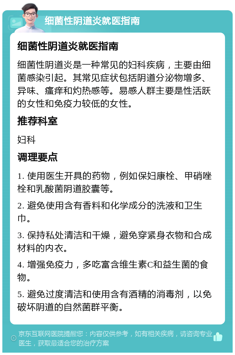 细菌性阴道炎就医指南 细菌性阴道炎就医指南 细菌性阴道炎是一种常见的妇科疾病，主要由细菌感染引起。其常见症状包括阴道分泌物增多、异味、瘙痒和灼热感等。易感人群主要是性活跃的女性和免疫力较低的女性。 推荐科室 妇科 调理要点 1. 使用医生开具的药物，例如保妇康栓、甲硝唑栓和乳酸菌阴道胶囊等。 2. 避免使用含有香料和化学成分的洗液和卫生巾。 3. 保持私处清洁和干燥，避免穿紧身衣物和合成材料的内衣。 4. 增强免疫力，多吃富含维生素C和益生菌的食物。 5. 避免过度清洁和使用含有酒精的消毒剂，以免破坏阴道的自然菌群平衡。