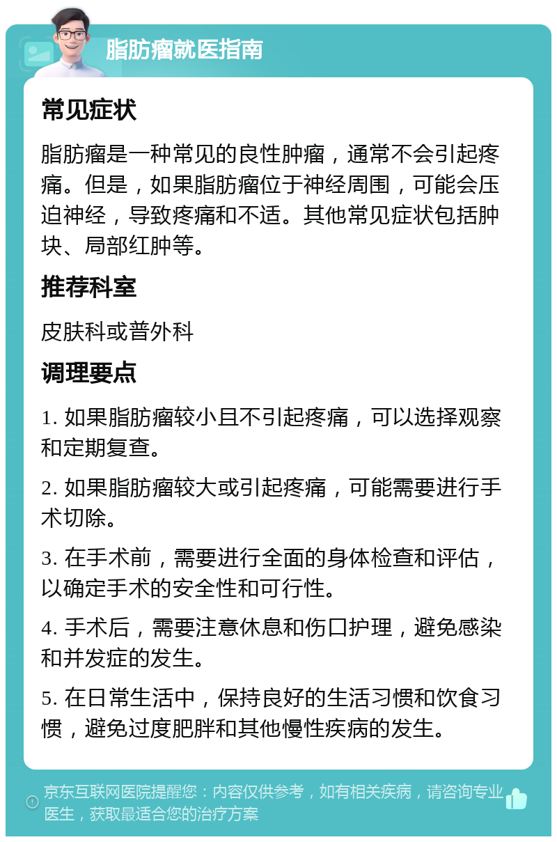 脂肪瘤就医指南 常见症状 脂肪瘤是一种常见的良性肿瘤，通常不会引起疼痛。但是，如果脂肪瘤位于神经周围，可能会压迫神经，导致疼痛和不适。其他常见症状包括肿块、局部红肿等。 推荐科室 皮肤科或普外科 调理要点 1. 如果脂肪瘤较小且不引起疼痛，可以选择观察和定期复查。 2. 如果脂肪瘤较大或引起疼痛，可能需要进行手术切除。 3. 在手术前，需要进行全面的身体检查和评估，以确定手术的安全性和可行性。 4. 手术后，需要注意休息和伤口护理，避免感染和并发症的发生。 5. 在日常生活中，保持良好的生活习惯和饮食习惯，避免过度肥胖和其他慢性疾病的发生。