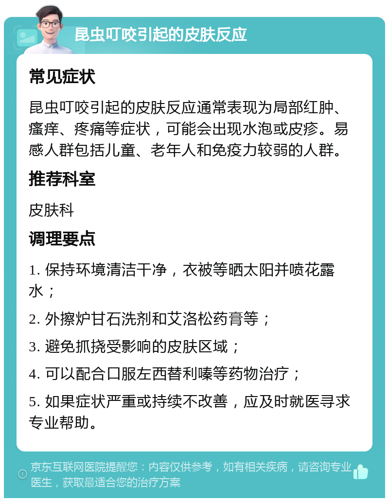 昆虫叮咬引起的皮肤反应 常见症状 昆虫叮咬引起的皮肤反应通常表现为局部红肿、瘙痒、疼痛等症状，可能会出现水泡或皮疹。易感人群包括儿童、老年人和免疫力较弱的人群。 推荐科室 皮肤科 调理要点 1. 保持环境清洁干净，衣被等晒太阳并喷花露水； 2. 外擦炉甘石洗剂和艾洛松药膏等； 3. 避免抓挠受影响的皮肤区域； 4. 可以配合口服左西替利嗪等药物治疗； 5. 如果症状严重或持续不改善，应及时就医寻求专业帮助。