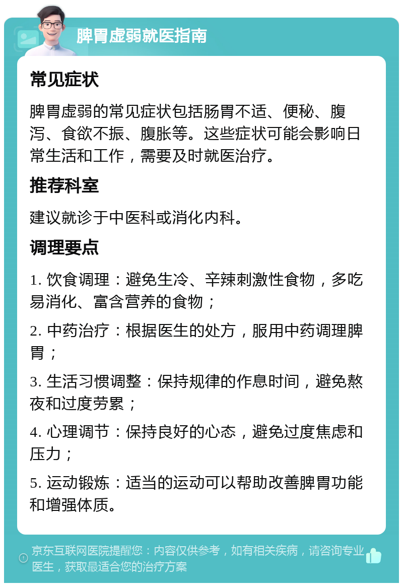 脾胃虚弱就医指南 常见症状 脾胃虚弱的常见症状包括肠胃不适、便秘、腹泻、食欲不振、腹胀等。这些症状可能会影响日常生活和工作，需要及时就医治疗。 推荐科室 建议就诊于中医科或消化内科。 调理要点 1. 饮食调理：避免生冷、辛辣刺激性食物，多吃易消化、富含营养的食物； 2. 中药治疗：根据医生的处方，服用中药调理脾胃； 3. 生活习惯调整：保持规律的作息时间，避免熬夜和过度劳累； 4. 心理调节：保持良好的心态，避免过度焦虑和压力； 5. 运动锻炼：适当的运动可以帮助改善脾胃功能和增强体质。