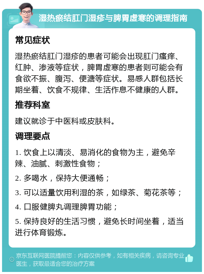 湿热瘀结肛门湿疹与脾胃虚寒的调理指南 常见症状 湿热瘀结肛门湿疹的患者可能会出现肛门瘙痒、红肿、渗液等症状，脾胃虚寒的患者则可能会有食欲不振、腹泻、便溏等症状。易感人群包括长期坐着、饮食不规律、生活作息不健康的人群。 推荐科室 建议就诊于中医科或皮肤科。 调理要点 1. 饮食上以清淡、易消化的食物为主，避免辛辣、油腻、刺激性食物； 2. 多喝水，保持大便通畅； 3. 可以适量饮用利湿的茶，如绿茶、菊花茶等； 4. 口服健脾丸调理脾胃功能； 5. 保持良好的生活习惯，避免长时间坐着，适当进行体育锻炼。