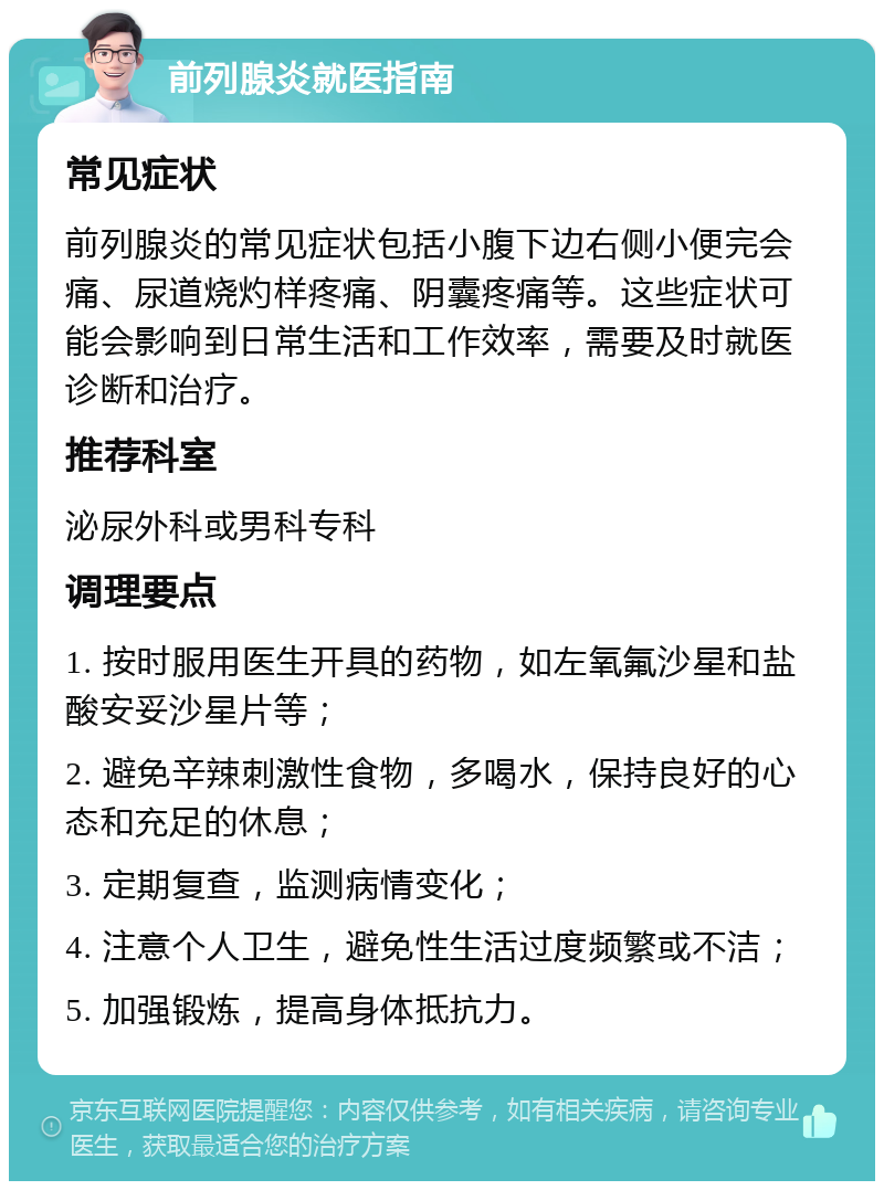 前列腺炎就医指南 常见症状 前列腺炎的常见症状包括小腹下边右侧小便完会痛、尿道烧灼样疼痛、阴囊疼痛等。这些症状可能会影响到日常生活和工作效率，需要及时就医诊断和治疗。 推荐科室 泌尿外科或男科专科 调理要点 1. 按时服用医生开具的药物，如左氧氟沙星和盐酸安妥沙星片等； 2. 避免辛辣刺激性食物，多喝水，保持良好的心态和充足的休息； 3. 定期复查，监测病情变化； 4. 注意个人卫生，避免性生活过度频繁或不洁； 5. 加强锻炼，提高身体抵抗力。