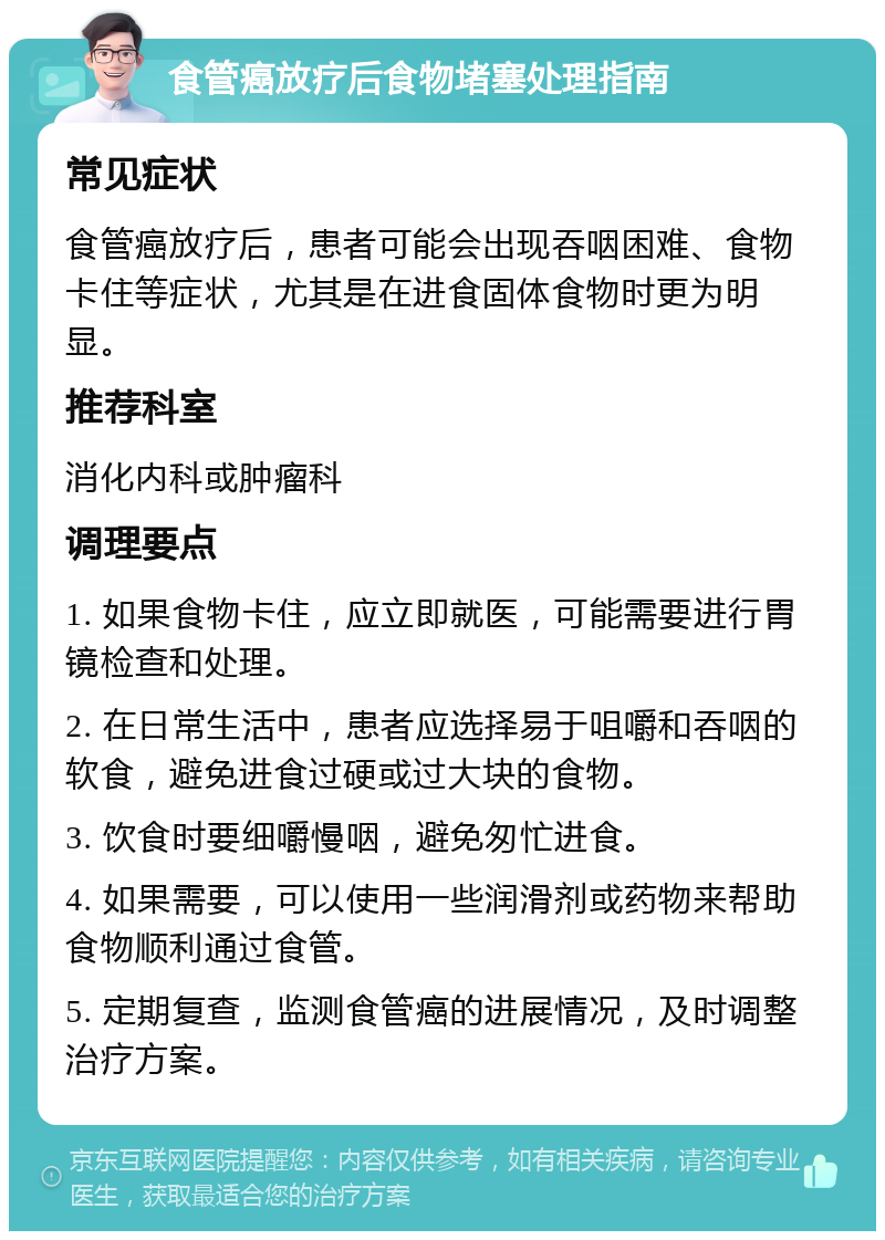 食管癌放疗后食物堵塞处理指南 常见症状 食管癌放疗后，患者可能会出现吞咽困难、食物卡住等症状，尤其是在进食固体食物时更为明显。 推荐科室 消化内科或肿瘤科 调理要点 1. 如果食物卡住，应立即就医，可能需要进行胃镜检查和处理。 2. 在日常生活中，患者应选择易于咀嚼和吞咽的软食，避免进食过硬或过大块的食物。 3. 饮食时要细嚼慢咽，避免匆忙进食。 4. 如果需要，可以使用一些润滑剂或药物来帮助食物顺利通过食管。 5. 定期复查，监测食管癌的进展情况，及时调整治疗方案。