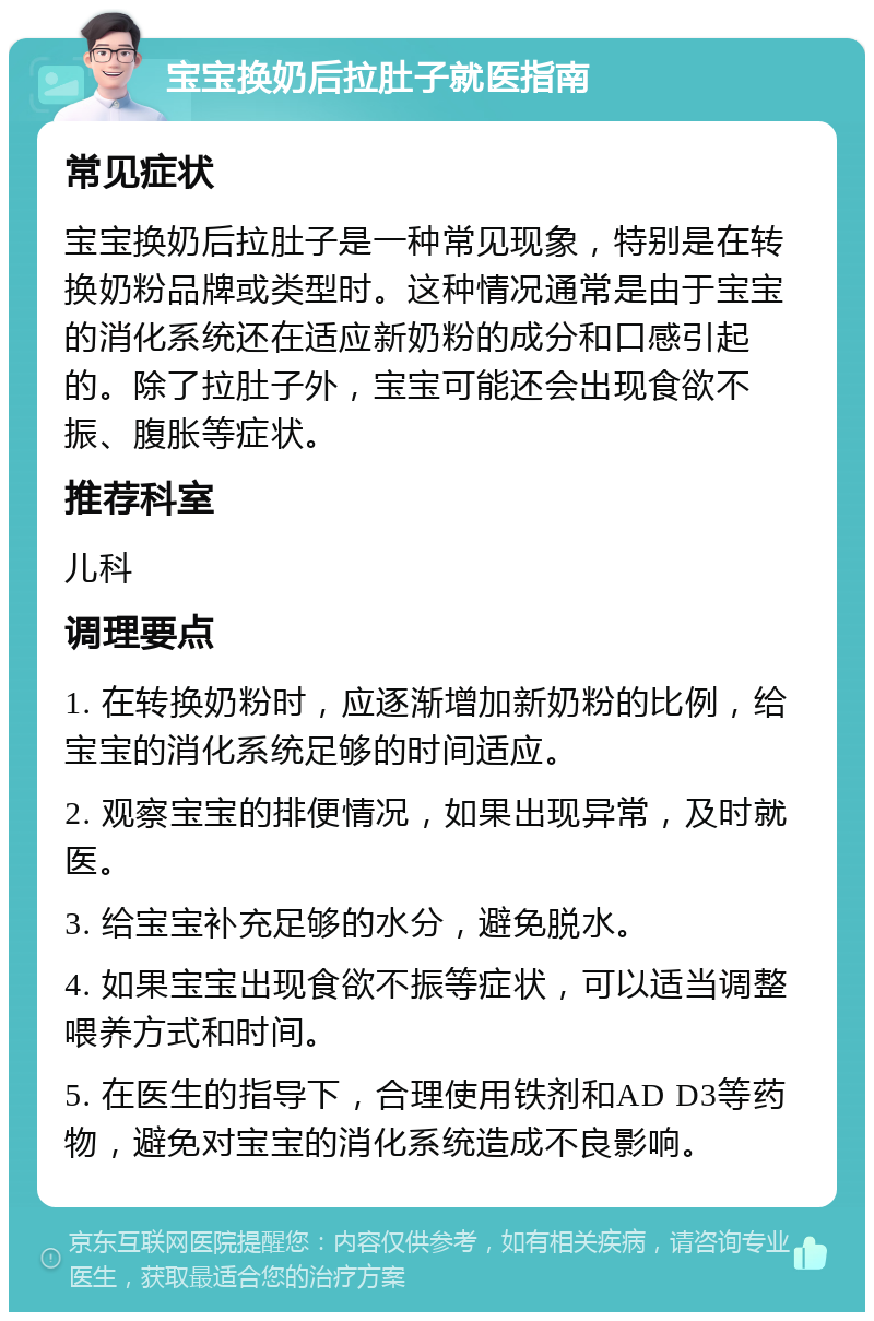 宝宝换奶后拉肚子就医指南 常见症状 宝宝换奶后拉肚子是一种常见现象，特别是在转换奶粉品牌或类型时。这种情况通常是由于宝宝的消化系统还在适应新奶粉的成分和口感引起的。除了拉肚子外，宝宝可能还会出现食欲不振、腹胀等症状。 推荐科室 儿科 调理要点 1. 在转换奶粉时，应逐渐增加新奶粉的比例，给宝宝的消化系统足够的时间适应。 2. 观察宝宝的排便情况，如果出现异常，及时就医。 3. 给宝宝补充足够的水分，避免脱水。 4. 如果宝宝出现食欲不振等症状，可以适当调整喂养方式和时间。 5. 在医生的指导下，合理使用铁剂和AD D3等药物，避免对宝宝的消化系统造成不良影响。