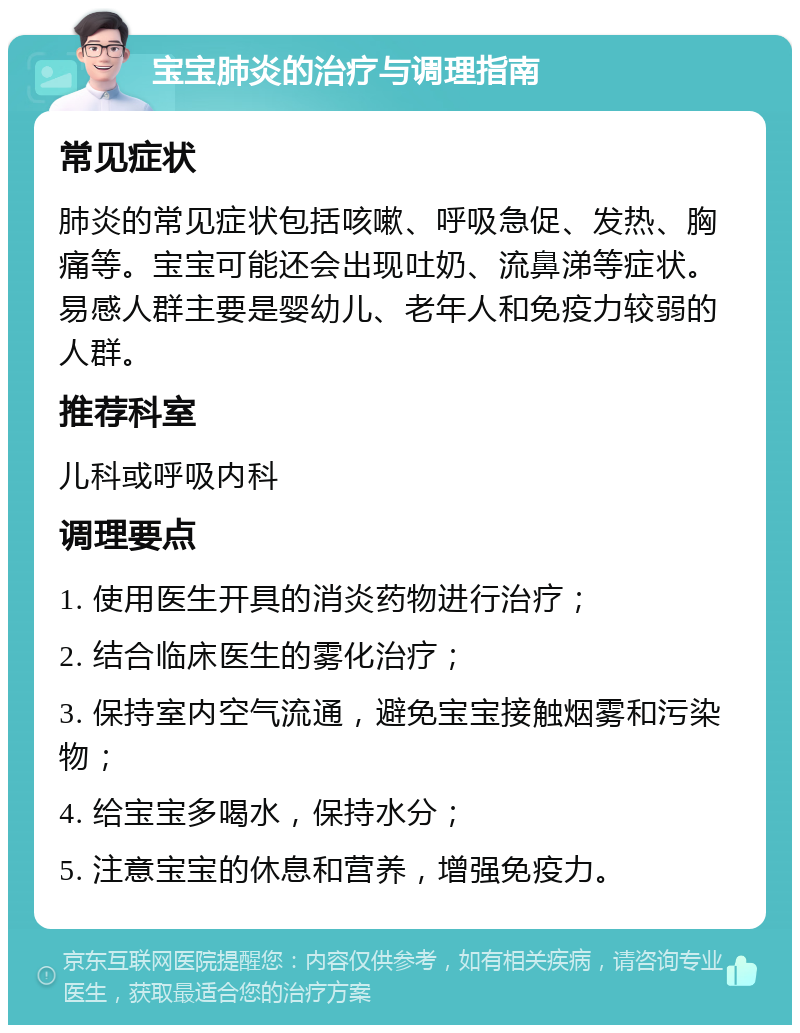 宝宝肺炎的治疗与调理指南 常见症状 肺炎的常见症状包括咳嗽、呼吸急促、发热、胸痛等。宝宝可能还会出现吐奶、流鼻涕等症状。易感人群主要是婴幼儿、老年人和免疫力较弱的人群。 推荐科室 儿科或呼吸内科 调理要点 1. 使用医生开具的消炎药物进行治疗； 2. 结合临床医生的雾化治疗； 3. 保持室内空气流通，避免宝宝接触烟雾和污染物； 4. 给宝宝多喝水，保持水分； 5. 注意宝宝的休息和营养，增强免疫力。