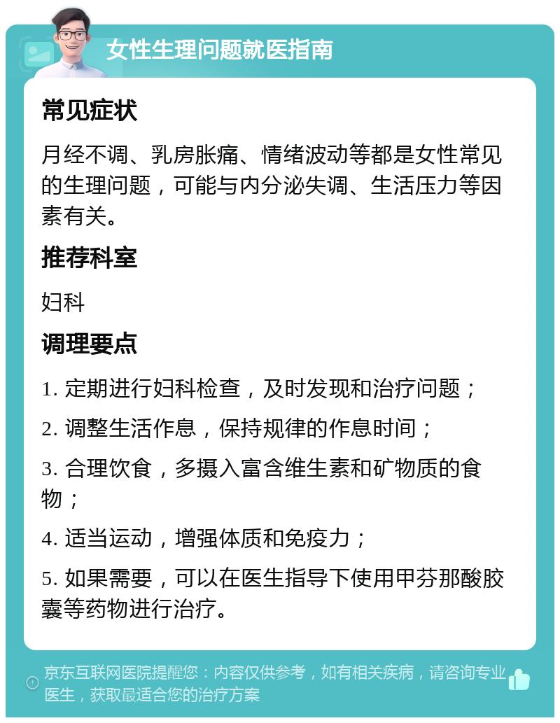 女性生理问题就医指南 常见症状 月经不调、乳房胀痛、情绪波动等都是女性常见的生理问题，可能与内分泌失调、生活压力等因素有关。 推荐科室 妇科 调理要点 1. 定期进行妇科检查，及时发现和治疗问题； 2. 调整生活作息，保持规律的作息时间； 3. 合理饮食，多摄入富含维生素和矿物质的食物； 4. 适当运动，增强体质和免疫力； 5. 如果需要，可以在医生指导下使用甲芬那酸胶囊等药物进行治疗。