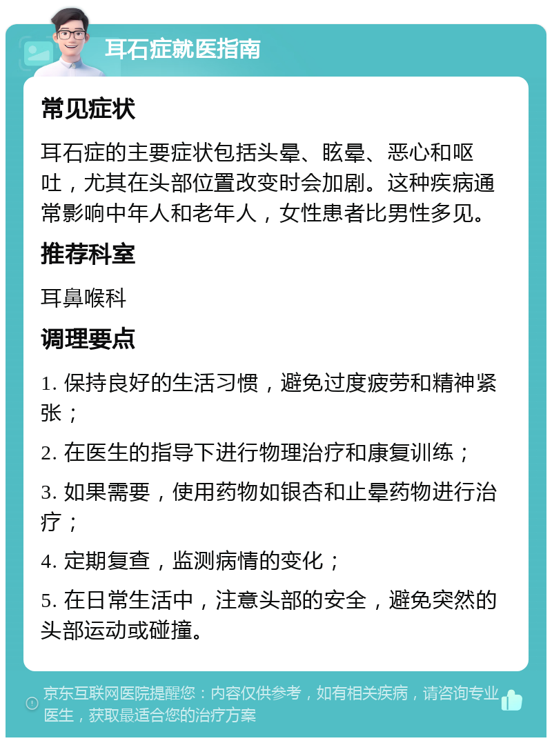 耳石症就医指南 常见症状 耳石症的主要症状包括头晕、眩晕、恶心和呕吐，尤其在头部位置改变时会加剧。这种疾病通常影响中年人和老年人，女性患者比男性多见。 推荐科室 耳鼻喉科 调理要点 1. 保持良好的生活习惯，避免过度疲劳和精神紧张； 2. 在医生的指导下进行物理治疗和康复训练； 3. 如果需要，使用药物如银杏和止晕药物进行治疗； 4. 定期复查，监测病情的变化； 5. 在日常生活中，注意头部的安全，避免突然的头部运动或碰撞。