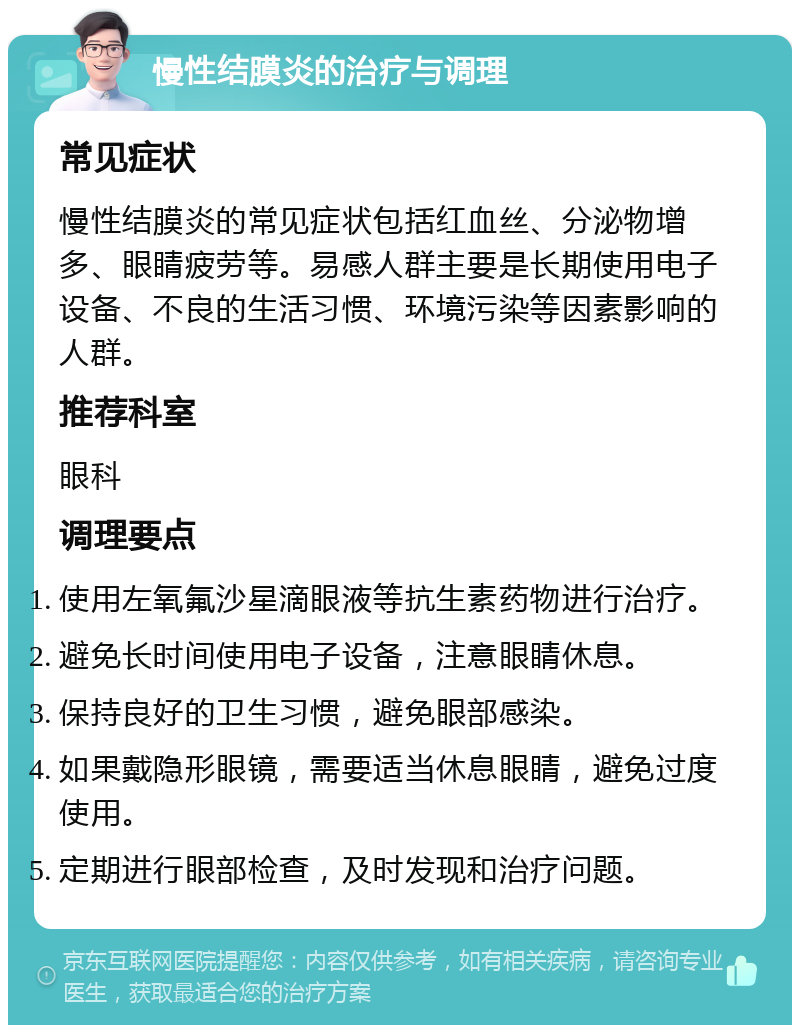 慢性结膜炎的治疗与调理 常见症状 慢性结膜炎的常见症状包括红血丝、分泌物增多、眼睛疲劳等。易感人群主要是长期使用电子设备、不良的生活习惯、环境污染等因素影响的人群。 推荐科室 眼科 调理要点 使用左氧氟沙星滴眼液等抗生素药物进行治疗。 避免长时间使用电子设备，注意眼睛休息。 保持良好的卫生习惯，避免眼部感染。 如果戴隐形眼镜，需要适当休息眼睛，避免过度使用。 定期进行眼部检查，及时发现和治疗问题。