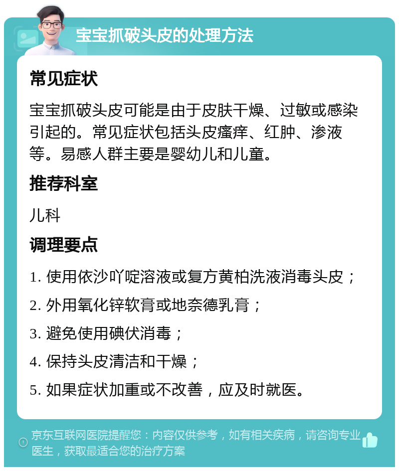 宝宝抓破头皮的处理方法 常见症状 宝宝抓破头皮可能是由于皮肤干燥、过敏或感染引起的。常见症状包括头皮瘙痒、红肿、渗液等。易感人群主要是婴幼儿和儿童。 推荐科室 儿科 调理要点 1. 使用依沙吖啶溶液或复方黄柏洗液消毒头皮； 2. 外用氧化锌软膏或地奈德乳膏； 3. 避免使用碘伏消毒； 4. 保持头皮清洁和干燥； 5. 如果症状加重或不改善，应及时就医。