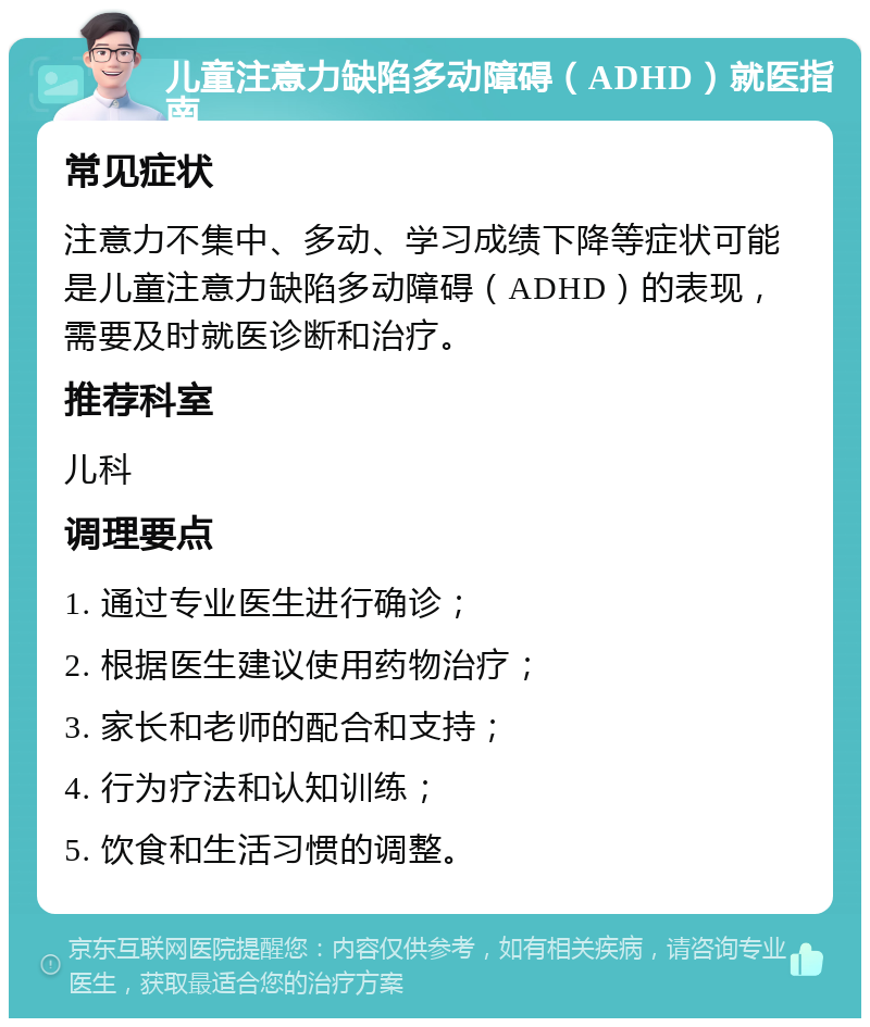 儿童注意力缺陷多动障碍（ADHD）就医指南 常见症状 注意力不集中、多动、学习成绩下降等症状可能是儿童注意力缺陷多动障碍（ADHD）的表现，需要及时就医诊断和治疗。 推荐科室 儿科 调理要点 1. 通过专业医生进行确诊； 2. 根据医生建议使用药物治疗； 3. 家长和老师的配合和支持； 4. 行为疗法和认知训练； 5. 饮食和生活习惯的调整。