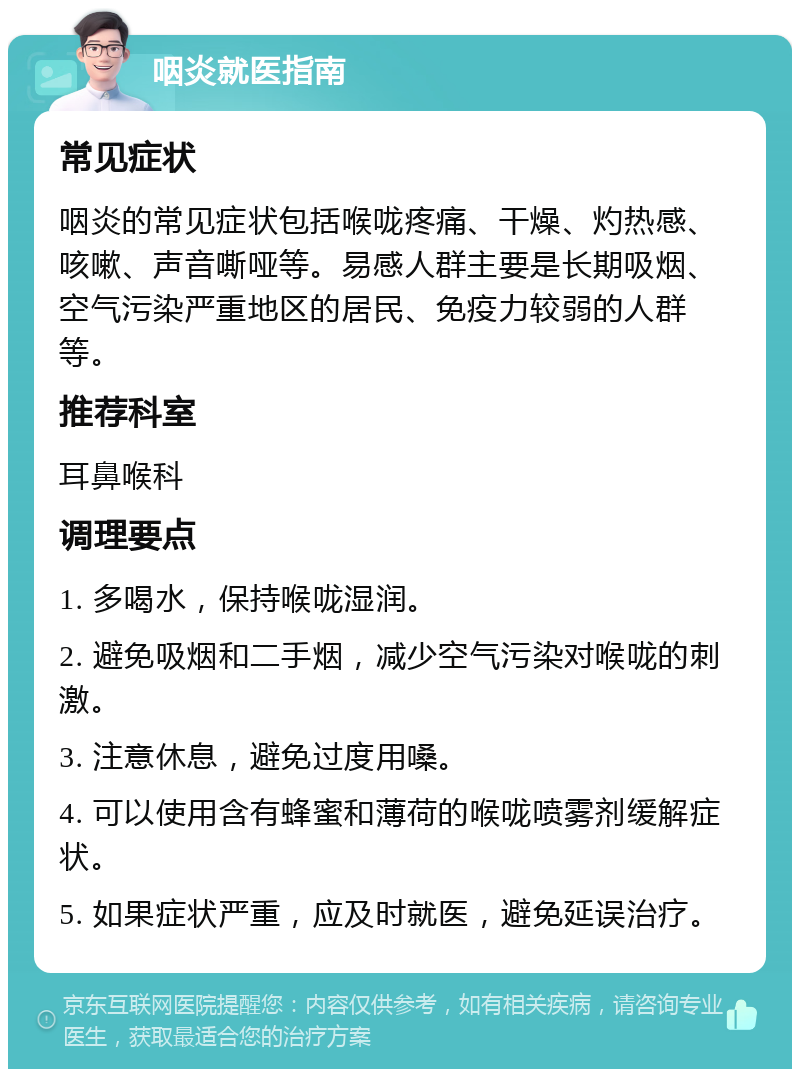 咽炎就医指南 常见症状 咽炎的常见症状包括喉咙疼痛、干燥、灼热感、咳嗽、声音嘶哑等。易感人群主要是长期吸烟、空气污染严重地区的居民、免疫力较弱的人群等。 推荐科室 耳鼻喉科 调理要点 1. 多喝水，保持喉咙湿润。 2. 避免吸烟和二手烟，减少空气污染对喉咙的刺激。 3. 注意休息，避免过度用嗓。 4. 可以使用含有蜂蜜和薄荷的喉咙喷雾剂缓解症状。 5. 如果症状严重，应及时就医，避免延误治疗。