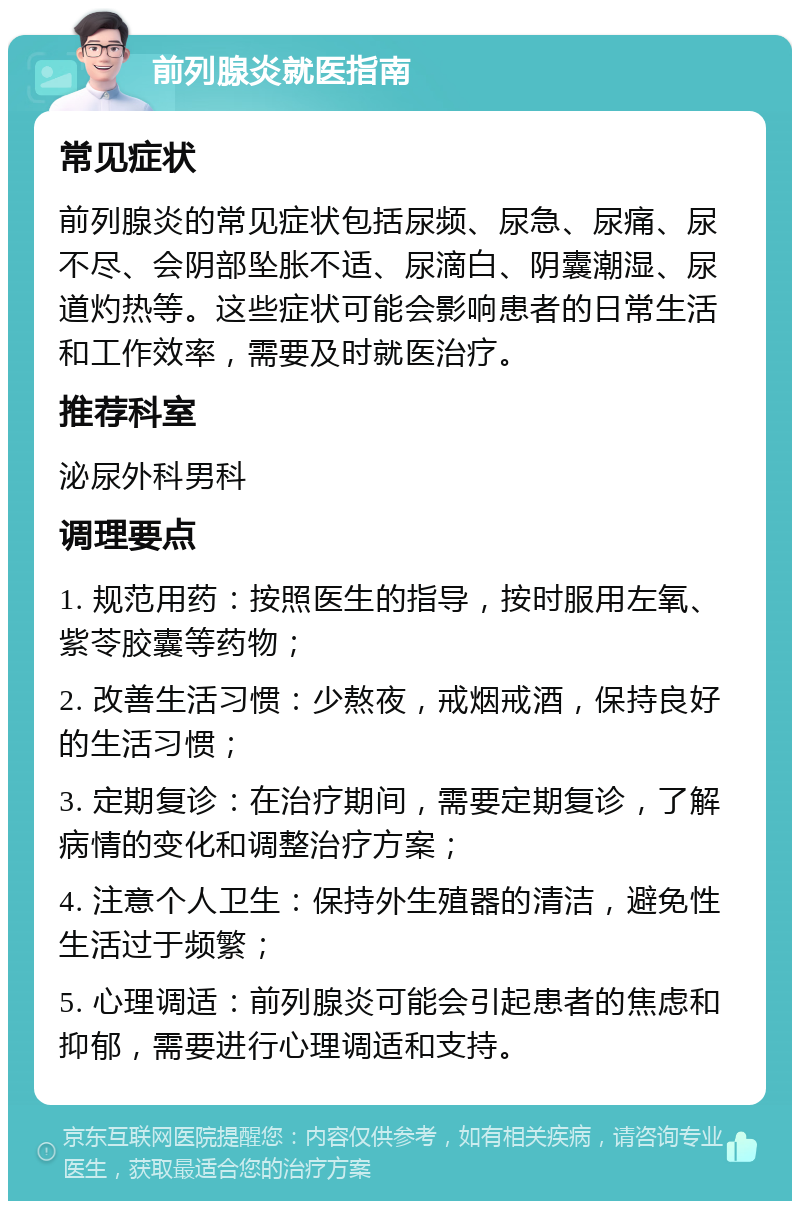 前列腺炎就医指南 常见症状 前列腺炎的常见症状包括尿频、尿急、尿痛、尿不尽、会阴部坠胀不适、尿滴白、阴囊潮湿、尿道灼热等。这些症状可能会影响患者的日常生活和工作效率，需要及时就医治疗。 推荐科室 泌尿外科男科 调理要点 1. 规范用药：按照医生的指导，按时服用左氧、紫苓胶囊等药物； 2. 改善生活习惯：少熬夜，戒烟戒酒，保持良好的生活习惯； 3. 定期复诊：在治疗期间，需要定期复诊，了解病情的变化和调整治疗方案； 4. 注意个人卫生：保持外生殖器的清洁，避免性生活过于频繁； 5. 心理调适：前列腺炎可能会引起患者的焦虑和抑郁，需要进行心理调适和支持。