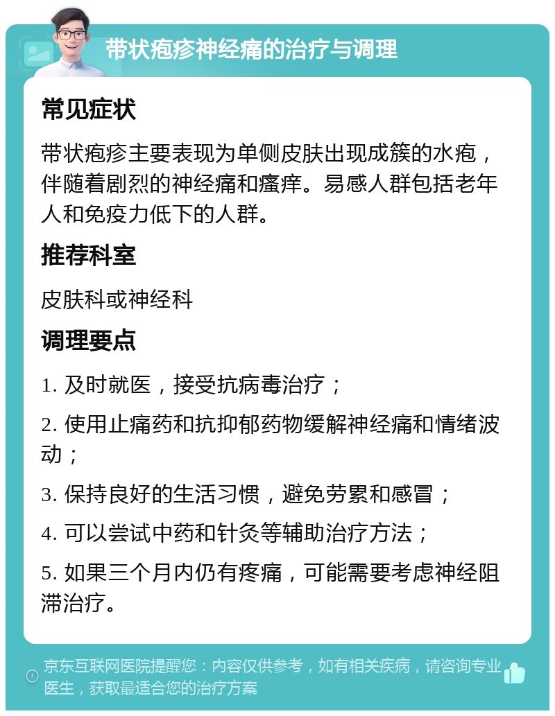 带状疱疹神经痛的治疗与调理 常见症状 带状疱疹主要表现为单侧皮肤出现成簇的水疱，伴随着剧烈的神经痛和瘙痒。易感人群包括老年人和免疫力低下的人群。 推荐科室 皮肤科或神经科 调理要点 1. 及时就医，接受抗病毒治疗； 2. 使用止痛药和抗抑郁药物缓解神经痛和情绪波动； 3. 保持良好的生活习惯，避免劳累和感冒； 4. 可以尝试中药和针灸等辅助治疗方法； 5. 如果三个月内仍有疼痛，可能需要考虑神经阻滞治疗。