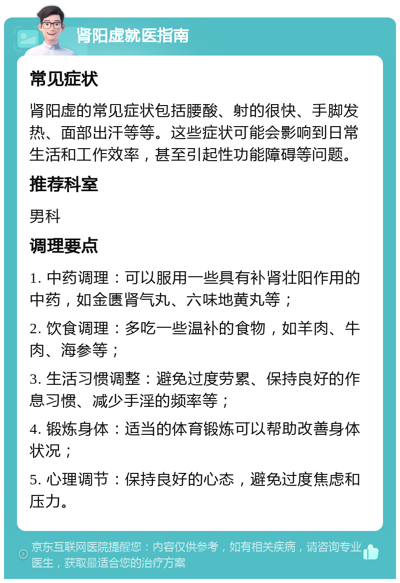 肾阳虚就医指南 常见症状 肾阳虚的常见症状包括腰酸、射的很快、手脚发热、面部出汗等等。这些症状可能会影响到日常生活和工作效率，甚至引起性功能障碍等问题。 推荐科室 男科 调理要点 1. 中药调理：可以服用一些具有补肾壮阳作用的中药，如金匮肾气丸、六味地黄丸等； 2. 饮食调理：多吃一些温补的食物，如羊肉、牛肉、海参等； 3. 生活习惯调整：避免过度劳累、保持良好的作息习惯、减少手淫的频率等； 4. 锻炼身体：适当的体育锻炼可以帮助改善身体状况； 5. 心理调节：保持良好的心态，避免过度焦虑和压力。