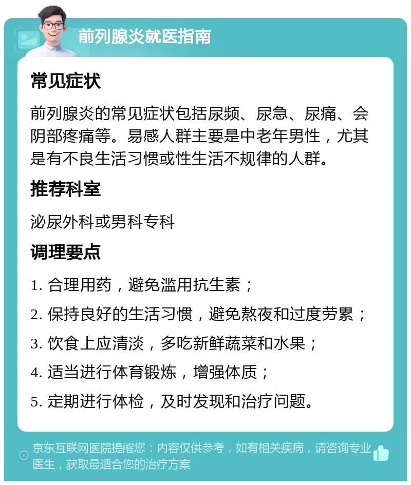 前列腺炎就医指南 常见症状 前列腺炎的常见症状包括尿频、尿急、尿痛、会阴部疼痛等。易感人群主要是中老年男性，尤其是有不良生活习惯或性生活不规律的人群。 推荐科室 泌尿外科或男科专科 调理要点 1. 合理用药，避免滥用抗生素； 2. 保持良好的生活习惯，避免熬夜和过度劳累； 3. 饮食上应清淡，多吃新鲜蔬菜和水果； 4. 适当进行体育锻炼，增强体质； 5. 定期进行体检，及时发现和治疗问题。