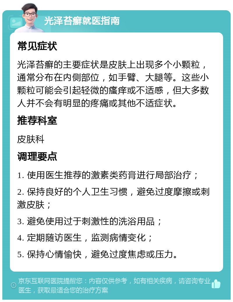 光泽苔癣就医指南 常见症状 光泽苔癣的主要症状是皮肤上出现多个小颗粒，通常分布在内侧部位，如手臂、大腿等。这些小颗粒可能会引起轻微的瘙痒或不适感，但大多数人并不会有明显的疼痛或其他不适症状。 推荐科室 皮肤科 调理要点 1. 使用医生推荐的激素类药膏进行局部治疗； 2. 保持良好的个人卫生习惯，避免过度摩擦或刺激皮肤； 3. 避免使用过于刺激性的洗浴用品； 4. 定期随访医生，监测病情变化； 5. 保持心情愉快，避免过度焦虑或压力。