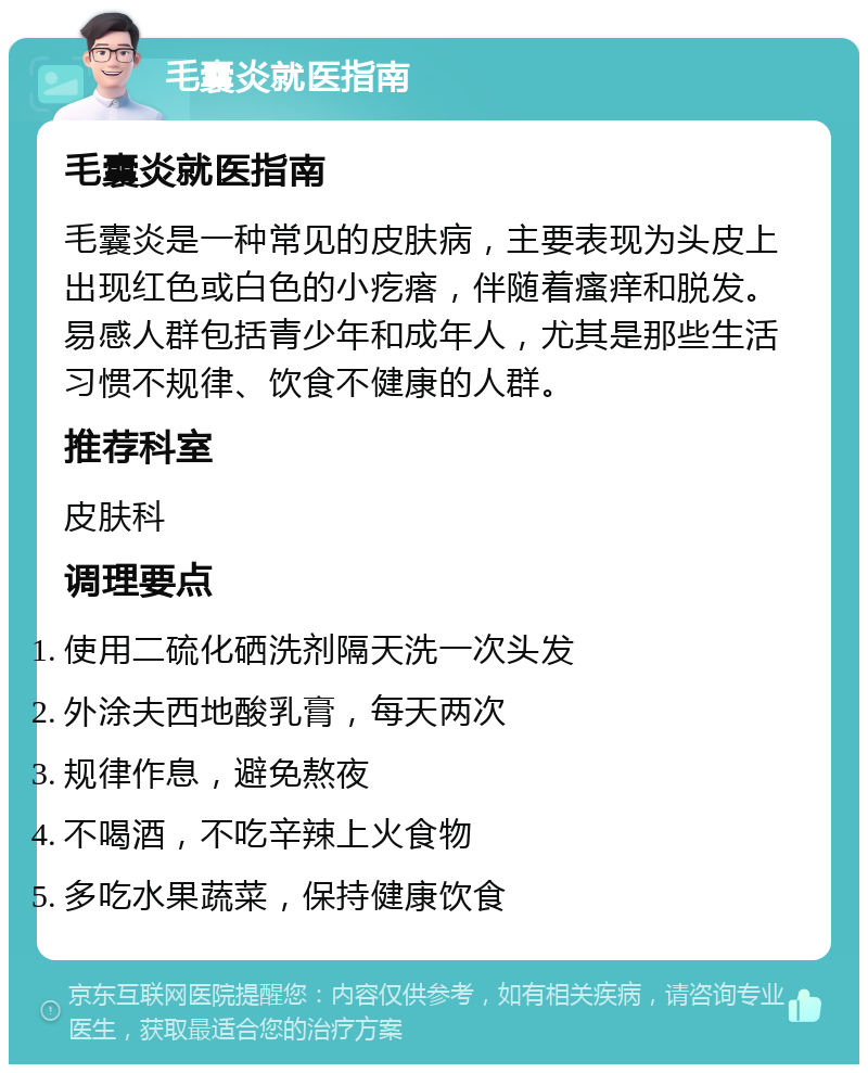 毛囊炎就医指南 毛囊炎就医指南 毛囊炎是一种常见的皮肤病，主要表现为头皮上出现红色或白色的小疙瘩，伴随着瘙痒和脱发。易感人群包括青少年和成年人，尤其是那些生活习惯不规律、饮食不健康的人群。 推荐科室 皮肤科 调理要点 使用二硫化硒洗剂隔天洗一次头发 外涂夫西地酸乳膏，每天两次 规律作息，避免熬夜 不喝酒，不吃辛辣上火食物 多吃水果蔬菜，保持健康饮食