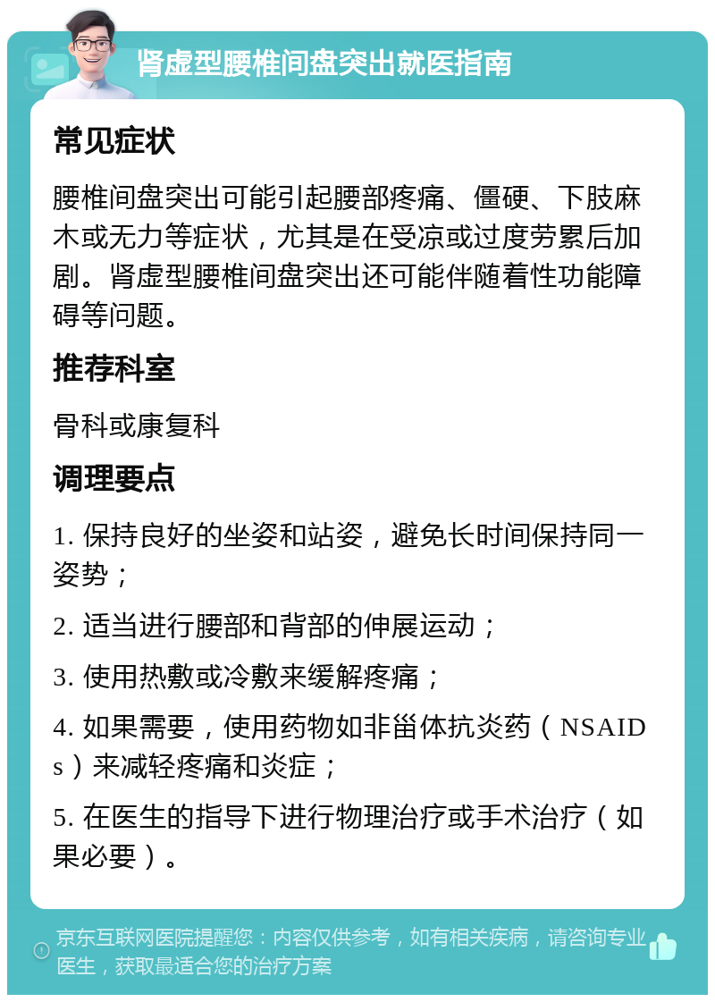 肾虚型腰椎间盘突出就医指南 常见症状 腰椎间盘突出可能引起腰部疼痛、僵硬、下肢麻木或无力等症状，尤其是在受凉或过度劳累后加剧。肾虚型腰椎间盘突出还可能伴随着性功能障碍等问题。 推荐科室 骨科或康复科 调理要点 1. 保持良好的坐姿和站姿，避免长时间保持同一姿势； 2. 适当进行腰部和背部的伸展运动； 3. 使用热敷或冷敷来缓解疼痛； 4. 如果需要，使用药物如非甾体抗炎药（NSAIDs）来减轻疼痛和炎症； 5. 在医生的指导下进行物理治疗或手术治疗（如果必要）。