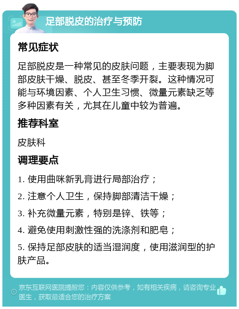 足部脱皮的治疗与预防 常见症状 足部脱皮是一种常见的皮肤问题，主要表现为脚部皮肤干燥、脱皮、甚至冬季开裂。这种情况可能与环境因素、个人卫生习惯、微量元素缺乏等多种因素有关，尤其在儿童中较为普遍。 推荐科室 皮肤科 调理要点 1. 使用曲咪新乳膏进行局部治疗； 2. 注意个人卫生，保持脚部清洁干燥； 3. 补充微量元素，特别是锌、铁等； 4. 避免使用刺激性强的洗涤剂和肥皂； 5. 保持足部皮肤的适当湿润度，使用滋润型的护肤产品。