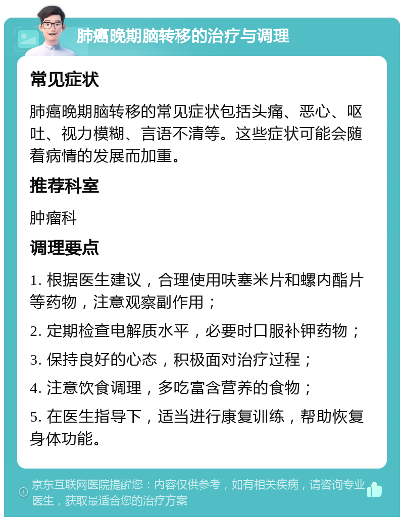 肺癌晚期脑转移的治疗与调理 常见症状 肺癌晚期脑转移的常见症状包括头痛、恶心、呕吐、视力模糊、言语不清等。这些症状可能会随着病情的发展而加重。 推荐科室 肿瘤科 调理要点 1. 根据医生建议，合理使用呋塞米片和螺内酯片等药物，注意观察副作用； 2. 定期检查电解质水平，必要时口服补钾药物； 3. 保持良好的心态，积极面对治疗过程； 4. 注意饮食调理，多吃富含营养的食物； 5. 在医生指导下，适当进行康复训练，帮助恢复身体功能。