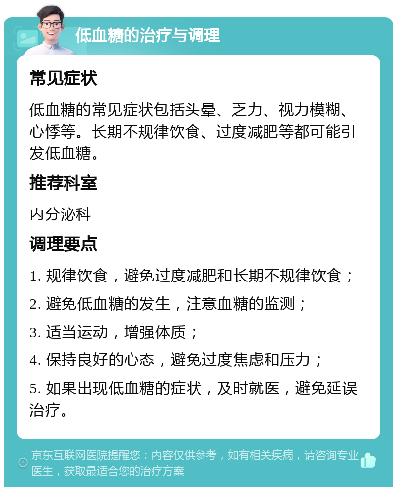 低血糖的治疗与调理 常见症状 低血糖的常见症状包括头晕、乏力、视力模糊、心悸等。长期不规律饮食、过度减肥等都可能引发低血糖。 推荐科室 内分泌科 调理要点 1. 规律饮食，避免过度减肥和长期不规律饮食； 2. 避免低血糖的发生，注意血糖的监测； 3. 适当运动，增强体质； 4. 保持良好的心态，避免过度焦虑和压力； 5. 如果出现低血糖的症状，及时就医，避免延误治疗。