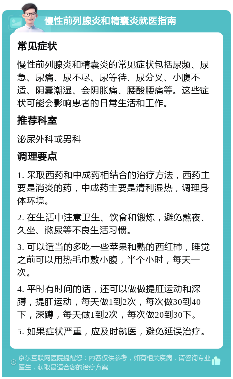 慢性前列腺炎和精囊炎就医指南 常见症状 慢性前列腺炎和精囊炎的常见症状包括尿频、尿急、尿痛、尿不尽、尿等待、尿分叉、小腹不适、阴囊潮湿、会阴胀痛、腰酸腰痛等。这些症状可能会影响患者的日常生活和工作。 推荐科室 泌尿外科或男科 调理要点 1. 采取西药和中成药相结合的治疗方法，西药主要是消炎的药，中成药主要是清利湿热，调理身体环境。 2. 在生活中注意卫生、饮食和锻炼，避免熬夜、久坐、憋尿等不良生活习惯。 3. 可以适当的多吃一些苹果和熟的西红柿，睡觉之前可以用热毛巾敷小腹，半个小时，每天一次。 4. 平时有时间的话，还可以做做提肛运动和深蹲，提肛运动，每天做1到2次，每次做30到40下，深蹲，每天做1到2次，每次做20到30下。 5. 如果症状严重，应及时就医，避免延误治疗。