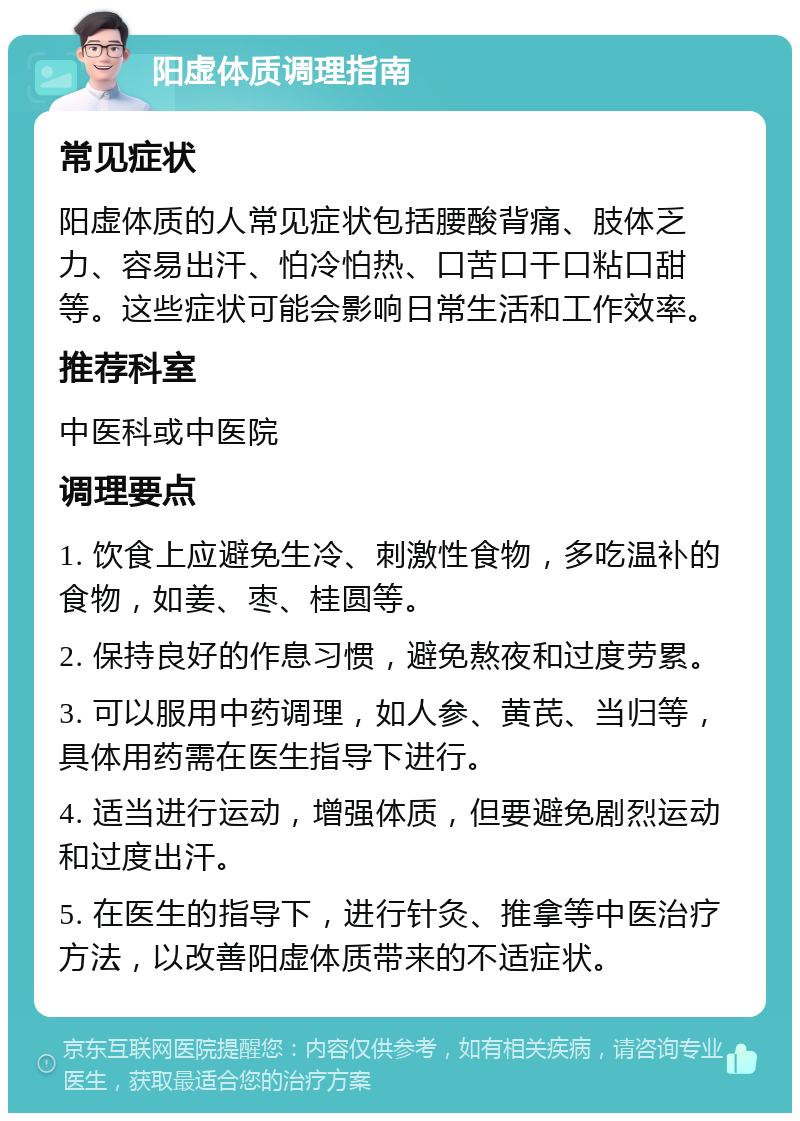 阳虚体质调理指南 常见症状 阳虚体质的人常见症状包括腰酸背痛、肢体乏力、容易出汗、怕冷怕热、口苦口干口粘口甜等。这些症状可能会影响日常生活和工作效率。 推荐科室 中医科或中医院 调理要点 1. 饮食上应避免生冷、刺激性食物，多吃温补的食物，如姜、枣、桂圆等。 2. 保持良好的作息习惯，避免熬夜和过度劳累。 3. 可以服用中药调理，如人参、黄芪、当归等，具体用药需在医生指导下进行。 4. 适当进行运动，增强体质，但要避免剧烈运动和过度出汗。 5. 在医生的指导下，进行针灸、推拿等中医治疗方法，以改善阳虚体质带来的不适症状。