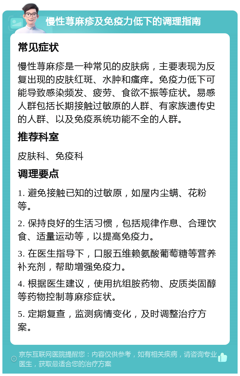 慢性荨麻疹及免疫力低下的调理指南 常见症状 慢性荨麻疹是一种常见的皮肤病，主要表现为反复出现的皮肤红斑、水肿和瘙痒。免疫力低下可能导致感染频发、疲劳、食欲不振等症状。易感人群包括长期接触过敏原的人群、有家族遗传史的人群、以及免疫系统功能不全的人群。 推荐科室 皮肤科、免疫科 调理要点 1. 避免接触已知的过敏原，如屋内尘螨、花粉等。 2. 保持良好的生活习惯，包括规律作息、合理饮食、适量运动等，以提高免疫力。 3. 在医生指导下，口服五维赖氨酸葡萄糖等营养补充剂，帮助增强免疫力。 4. 根据医生建议，使用抗组胺药物、皮质类固醇等药物控制荨麻疹症状。 5. 定期复查，监测病情变化，及时调整治疗方案。