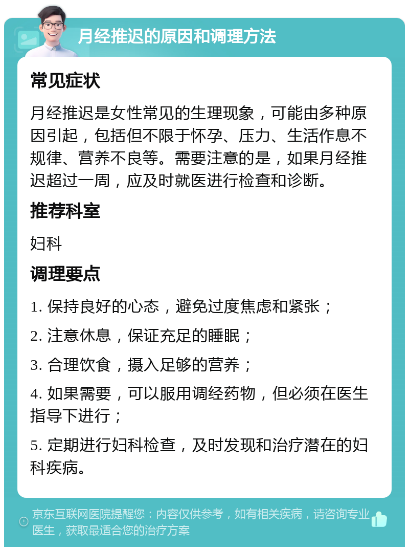 月经推迟的原因和调理方法 常见症状 月经推迟是女性常见的生理现象，可能由多种原因引起，包括但不限于怀孕、压力、生活作息不规律、营养不良等。需要注意的是，如果月经推迟超过一周，应及时就医进行检查和诊断。 推荐科室 妇科 调理要点 1. 保持良好的心态，避免过度焦虑和紧张； 2. 注意休息，保证充足的睡眠； 3. 合理饮食，摄入足够的营养； 4. 如果需要，可以服用调经药物，但必须在医生指导下进行； 5. 定期进行妇科检查，及时发现和治疗潜在的妇科疾病。