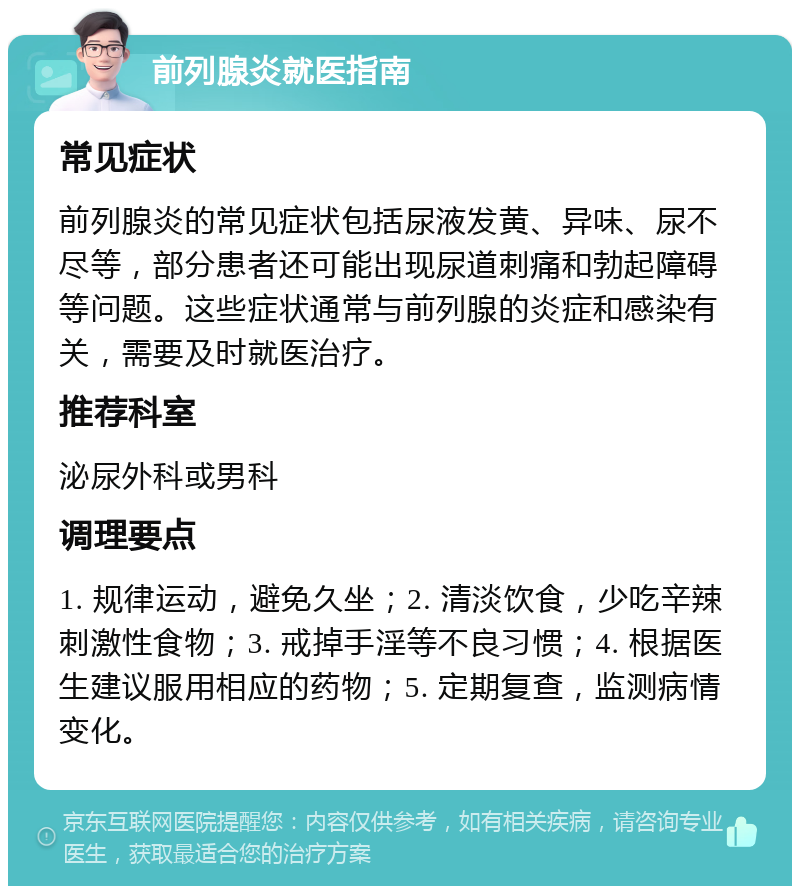 前列腺炎就医指南 常见症状 前列腺炎的常见症状包括尿液发黄、异味、尿不尽等，部分患者还可能出现尿道刺痛和勃起障碍等问题。这些症状通常与前列腺的炎症和感染有关，需要及时就医治疗。 推荐科室 泌尿外科或男科 调理要点 1. 规律运动，避免久坐；2. 清淡饮食，少吃辛辣刺激性食物；3. 戒掉手淫等不良习惯；4. 根据医生建议服用相应的药物；5. 定期复查，监测病情变化。