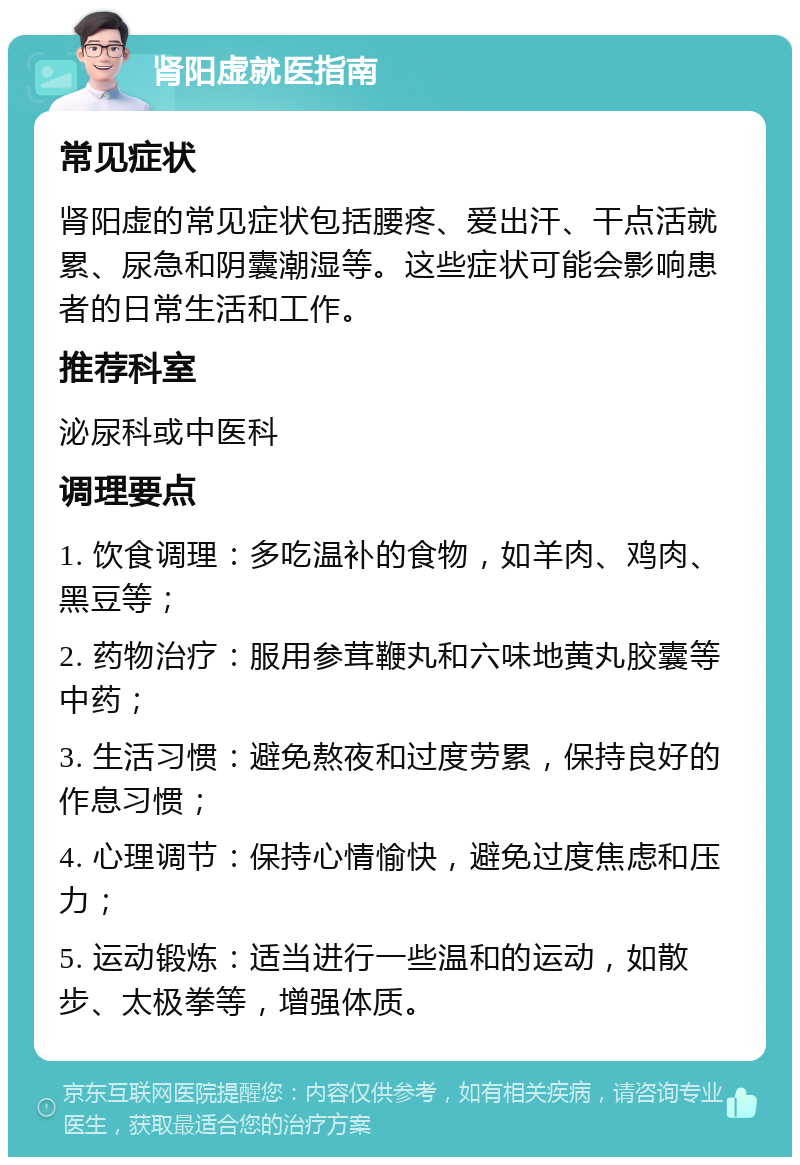 肾阳虚就医指南 常见症状 肾阳虚的常见症状包括腰疼、爱出汗、干点活就累、尿急和阴囊潮湿等。这些症状可能会影响患者的日常生活和工作。 推荐科室 泌尿科或中医科 调理要点 1. 饮食调理：多吃温补的食物，如羊肉、鸡肉、黑豆等； 2. 药物治疗：服用参茸鞭丸和六味地黄丸胶囊等中药； 3. 生活习惯：避免熬夜和过度劳累，保持良好的作息习惯； 4. 心理调节：保持心情愉快，避免过度焦虑和压力； 5. 运动锻炼：适当进行一些温和的运动，如散步、太极拳等，增强体质。