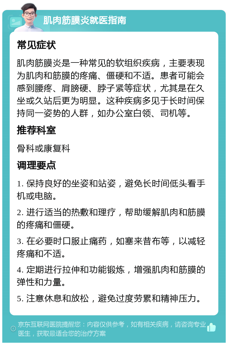 肌肉筋膜炎就医指南 常见症状 肌肉筋膜炎是一种常见的软组织疾病，主要表现为肌肉和筋膜的疼痛、僵硬和不适。患者可能会感到腰疼、肩膀硬、脖子紧等症状，尤其是在久坐或久站后更为明显。这种疾病多见于长时间保持同一姿势的人群，如办公室白领、司机等。 推荐科室 骨科或康复科 调理要点 1. 保持良好的坐姿和站姿，避免长时间低头看手机或电脑。 2. 进行适当的热敷和理疗，帮助缓解肌肉和筋膜的疼痛和僵硬。 3. 在必要时口服止痛药，如塞来昔布等，以减轻疼痛和不适。 4. 定期进行拉伸和功能锻炼，增强肌肉和筋膜的弹性和力量。 5. 注意休息和放松，避免过度劳累和精神压力。