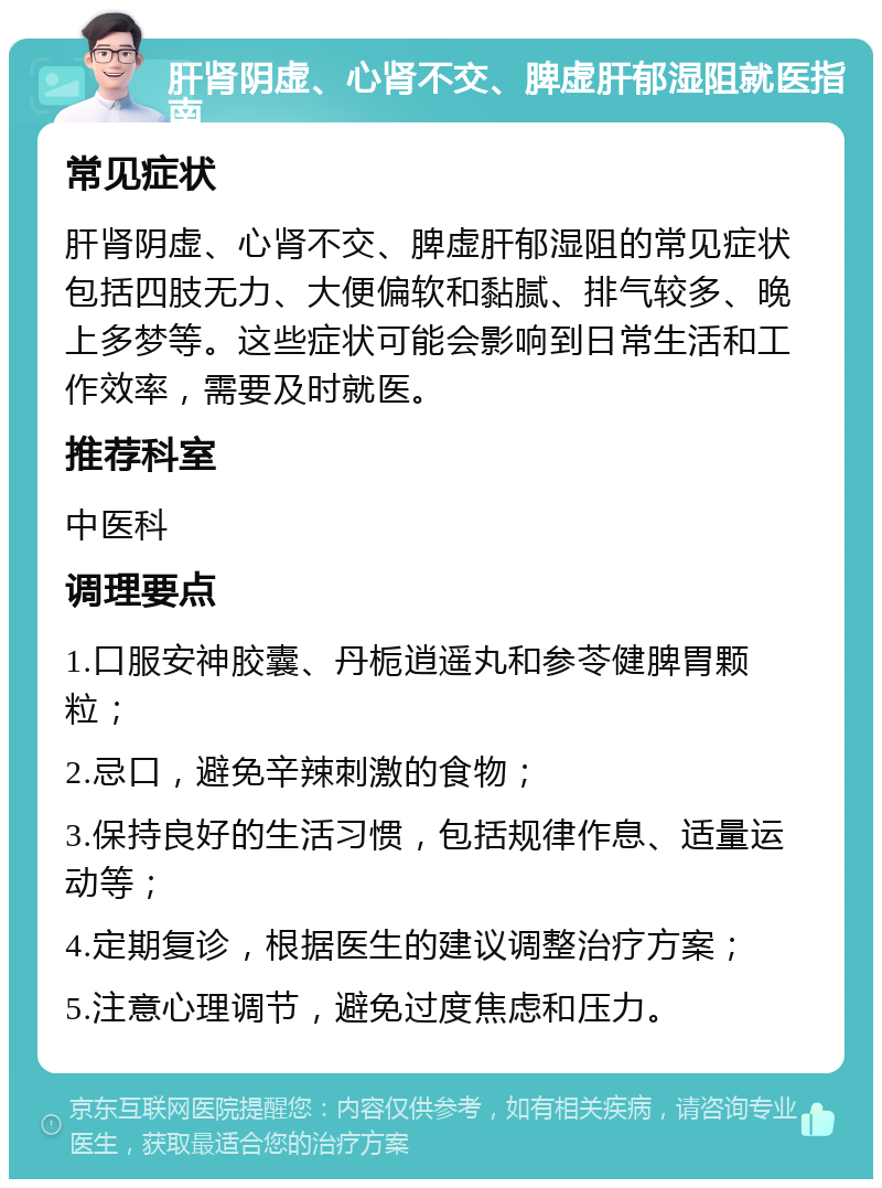 肝肾阴虚、心肾不交、脾虚肝郁湿阻就医指南 常见症状 肝肾阴虚、心肾不交、脾虚肝郁湿阻的常见症状包括四肢无力、大便偏软和黏腻、排气较多、晚上多梦等。这些症状可能会影响到日常生活和工作效率，需要及时就医。 推荐科室 中医科 调理要点 1.口服安神胶囊、丹栀逍遥丸和参苓健脾胃颗粒； 2.忌口，避免辛辣刺激的食物； 3.保持良好的生活习惯，包括规律作息、适量运动等； 4.定期复诊，根据医生的建议调整治疗方案； 5.注意心理调节，避免过度焦虑和压力。