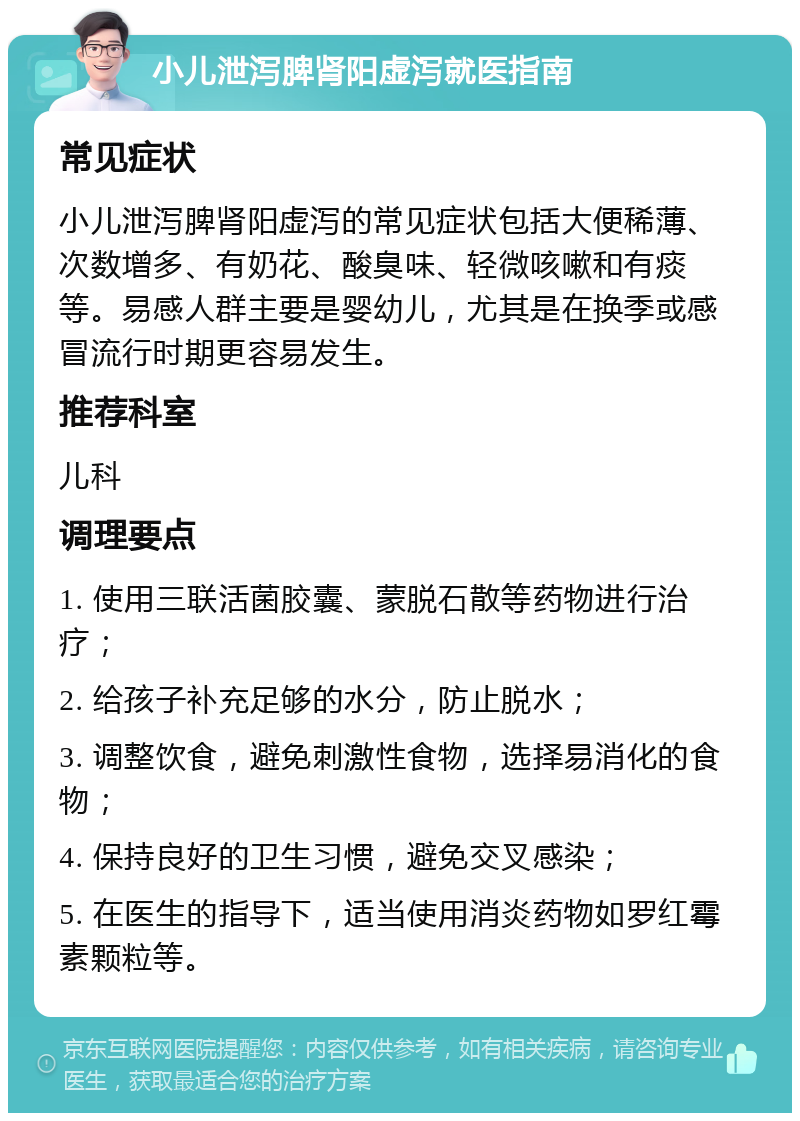 小儿泄泻脾肾阳虚泻就医指南 常见症状 小儿泄泻脾肾阳虚泻的常见症状包括大便稀薄、次数增多、有奶花、酸臭味、轻微咳嗽和有痰等。易感人群主要是婴幼儿，尤其是在换季或感冒流行时期更容易发生。 推荐科室 儿科 调理要点 1. 使用三联活菌胶囊、蒙脱石散等药物进行治疗； 2. 给孩子补充足够的水分，防止脱水； 3. 调整饮食，避免刺激性食物，选择易消化的食物； 4. 保持良好的卫生习惯，避免交叉感染； 5. 在医生的指导下，适当使用消炎药物如罗红霉素颗粒等。