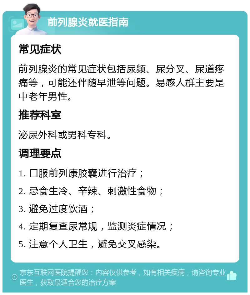 前列腺炎就医指南 常见症状 前列腺炎的常见症状包括尿频、尿分叉、尿道疼痛等，可能还伴随早泄等问题。易感人群主要是中老年男性。 推荐科室 泌尿外科或男科专科。 调理要点 1. 口服前列康胶囊进行治疗； 2. 忌食生冷、辛辣、刺激性食物； 3. 避免过度饮酒； 4. 定期复查尿常规，监测炎症情况； 5. 注意个人卫生，避免交叉感染。