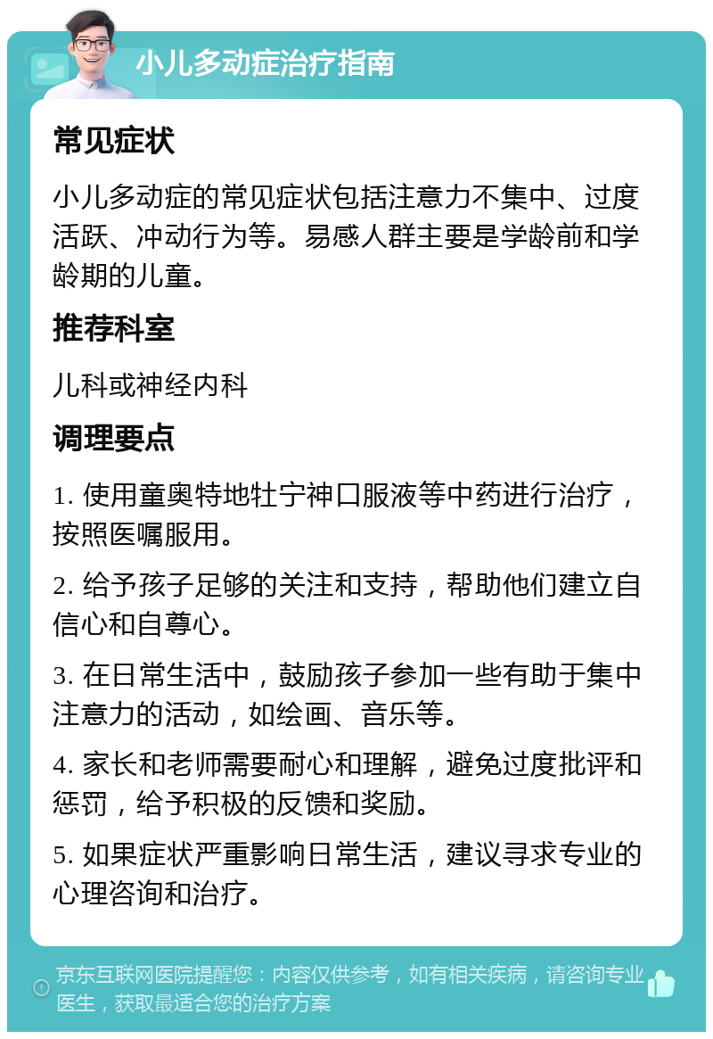 小儿多动症治疗指南 常见症状 小儿多动症的常见症状包括注意力不集中、过度活跃、冲动行为等。易感人群主要是学龄前和学龄期的儿童。 推荐科室 儿科或神经内科 调理要点 1. 使用童奥特地牡宁神口服液等中药进行治疗，按照医嘱服用。 2. 给予孩子足够的关注和支持，帮助他们建立自信心和自尊心。 3. 在日常生活中，鼓励孩子参加一些有助于集中注意力的活动，如绘画、音乐等。 4. 家长和老师需要耐心和理解，避免过度批评和惩罚，给予积极的反馈和奖励。 5. 如果症状严重影响日常生活，建议寻求专业的心理咨询和治疗。