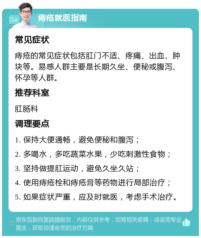 痔疮就医指南 常见症状 痔疮的常见症状包括肛门不适、疼痛、出血、肿块等。易感人群主要是长期久坐、便秘或腹泻、怀孕等人群。 推荐科室 肛肠科 调理要点 1. 保持大便通畅，避免便秘和腹泻； 2. 多喝水，多吃蔬菜水果，少吃刺激性食物； 3. 坚持做提肛运动，避免久坐久站； 4. 使用痔疮栓和痔疮膏等药物进行局部治疗； 5. 如果症状严重，应及时就医，考虑手术治疗。