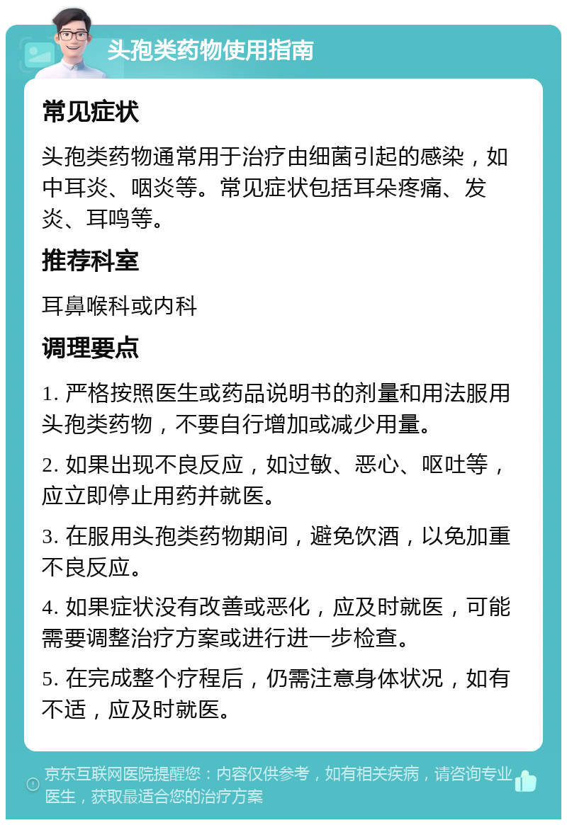 头孢类药物使用指南 常见症状 头孢类药物通常用于治疗由细菌引起的感染，如中耳炎、咽炎等。常见症状包括耳朵疼痛、发炎、耳鸣等。 推荐科室 耳鼻喉科或内科 调理要点 1. 严格按照医生或药品说明书的剂量和用法服用头孢类药物，不要自行增加或减少用量。 2. 如果出现不良反应，如过敏、恶心、呕吐等，应立即停止用药并就医。 3. 在服用头孢类药物期间，避免饮酒，以免加重不良反应。 4. 如果症状没有改善或恶化，应及时就医，可能需要调整治疗方案或进行进一步检查。 5. 在完成整个疗程后，仍需注意身体状况，如有不适，应及时就医。