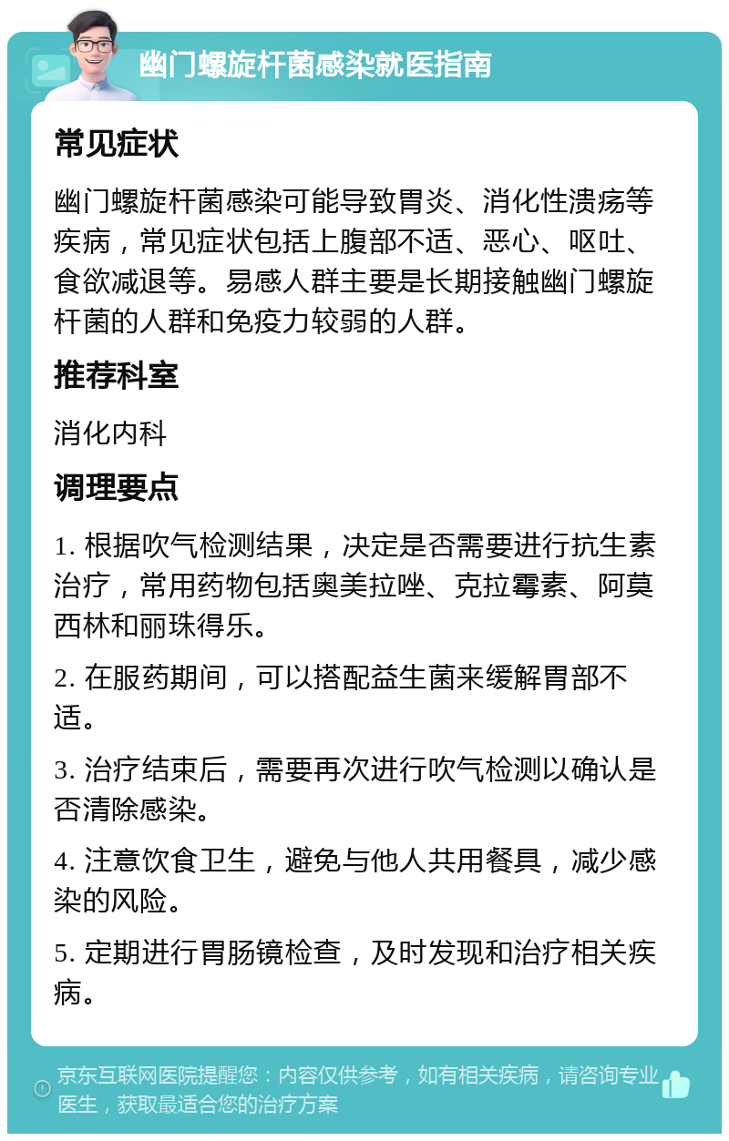 幽门螺旋杆菌感染就医指南 常见症状 幽门螺旋杆菌感染可能导致胃炎、消化性溃疡等疾病，常见症状包括上腹部不适、恶心、呕吐、食欲减退等。易感人群主要是长期接触幽门螺旋杆菌的人群和免疫力较弱的人群。 推荐科室 消化内科 调理要点 1. 根据吹气检测结果，决定是否需要进行抗生素治疗，常用药物包括奥美拉唑、克拉霉素、阿莫西林和丽珠得乐。 2. 在服药期间，可以搭配益生菌来缓解胃部不适。 3. 治疗结束后，需要再次进行吹气检测以确认是否清除感染。 4. 注意饮食卫生，避免与他人共用餐具，减少感染的风险。 5. 定期进行胃肠镜检查，及时发现和治疗相关疾病。