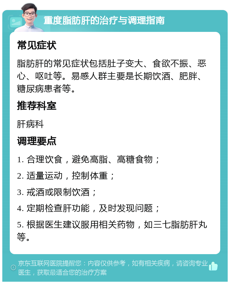 重度脂肪肝的治疗与调理指南 常见症状 脂肪肝的常见症状包括肚子变大、食欲不振、恶心、呕吐等。易感人群主要是长期饮酒、肥胖、糖尿病患者等。 推荐科室 肝病科 调理要点 1. 合理饮食，避免高脂、高糖食物； 2. 适量运动，控制体重； 3. 戒酒或限制饮酒； 4. 定期检查肝功能，及时发现问题； 5. 根据医生建议服用相关药物，如三七脂肪肝丸等。