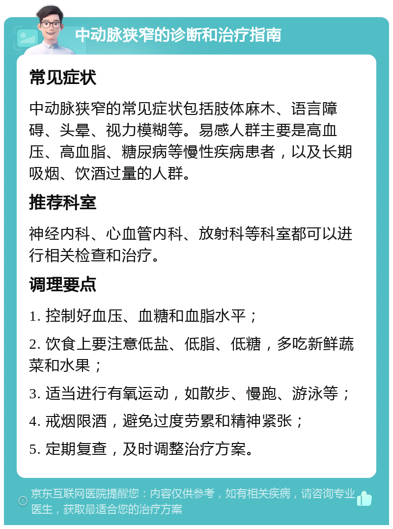 中动脉狭窄的诊断和治疗指南 常见症状 中动脉狭窄的常见症状包括肢体麻木、语言障碍、头晕、视力模糊等。易感人群主要是高血压、高血脂、糖尿病等慢性疾病患者，以及长期吸烟、饮酒过量的人群。 推荐科室 神经内科、心血管内科、放射科等科室都可以进行相关检查和治疗。 调理要点 1. 控制好血压、血糖和血脂水平； 2. 饮食上要注意低盐、低脂、低糖，多吃新鲜蔬菜和水果； 3. 适当进行有氧运动，如散步、慢跑、游泳等； 4. 戒烟限酒，避免过度劳累和精神紧张； 5. 定期复查，及时调整治疗方案。