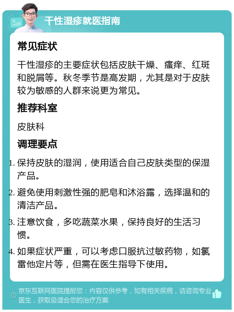 干性湿疹就医指南 常见症状 干性湿疹的主要症状包括皮肤干燥、瘙痒、红斑和脱屑等。秋冬季节是高发期，尤其是对于皮肤较为敏感的人群来说更为常见。 推荐科室 皮肤科 调理要点 保持皮肤的湿润，使用适合自己皮肤类型的保湿产品。 避免使用刺激性强的肥皂和沐浴露，选择温和的清洁产品。 注意饮食，多吃蔬菜水果，保持良好的生活习惯。 如果症状严重，可以考虑口服抗过敏药物，如氯雷他定片等，但需在医生指导下使用。