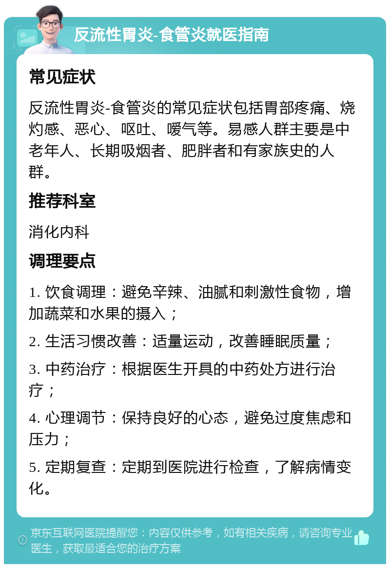 反流性胃炎-食管炎就医指南 常见症状 反流性胃炎-食管炎的常见症状包括胃部疼痛、烧灼感、恶心、呕吐、嗳气等。易感人群主要是中老年人、长期吸烟者、肥胖者和有家族史的人群。 推荐科室 消化内科 调理要点 1. 饮食调理：避免辛辣、油腻和刺激性食物，增加蔬菜和水果的摄入； 2. 生活习惯改善：适量运动，改善睡眠质量； 3. 中药治疗：根据医生开具的中药处方进行治疗； 4. 心理调节：保持良好的心态，避免过度焦虑和压力； 5. 定期复查：定期到医院进行检查，了解病情变化。